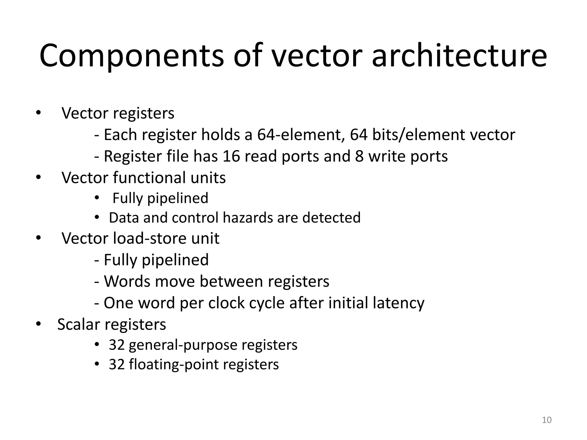 Components of vector architecture • Vector registers ‐ Each register holds a 64‐element, 64 bits/element vector ‐ Register file has 16 read ports and 8 write ports • Vector functional units • Fully pipelined • Data and control hazards are detected • Vector load‐store unit ‐ Fully pipelined ‐ Words move between registers ‐ One word per clock cycle after initial latency • Scalar registers • 32 general‐purpose registers • 32 floating‐point registers 10 