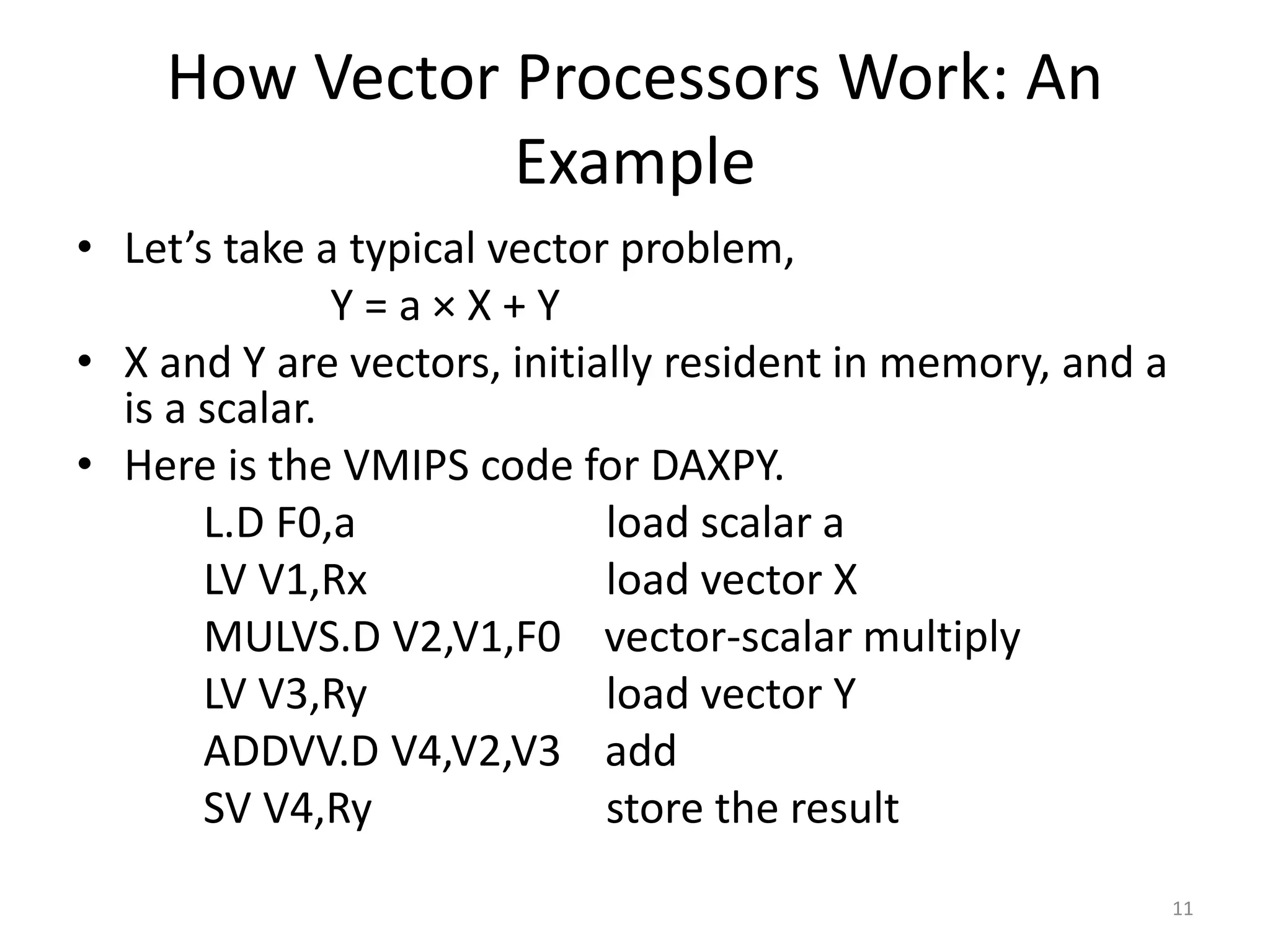 How Vector Processors Work: An Example • Let’s take a typical vector problem, Y = a × X + Y • X and Y are vectors, initially resident in memory, and a is a scalar. • Here is the VMIPS code for DAXPY. L.D F0,a load scalar a LV V1,Rx load vector X MULVS.D V2,V1,F0 vector-scalar multiply LV V3,Ry load vector Y ADDVV.D V4,V2,V3 add SV V4,Ry store the result 11 