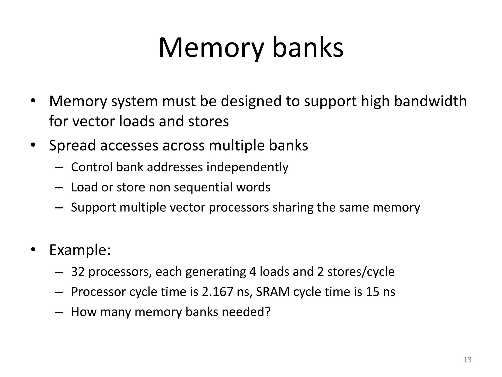 Memory banks • Memory system must be designed to support high bandwidth for vector loads and stores • Spread accesses across multiple banks – Control bank addresses independently – Load or store non sequential words – Support multiple vector processors sharing the same memory • Example: – 32 processors, each generating 4 loads and 2 stores/cycle – Processor cycle time is 2.167 ns, SRAM cycle time is 15 ns – How many memory banks needed? 13 