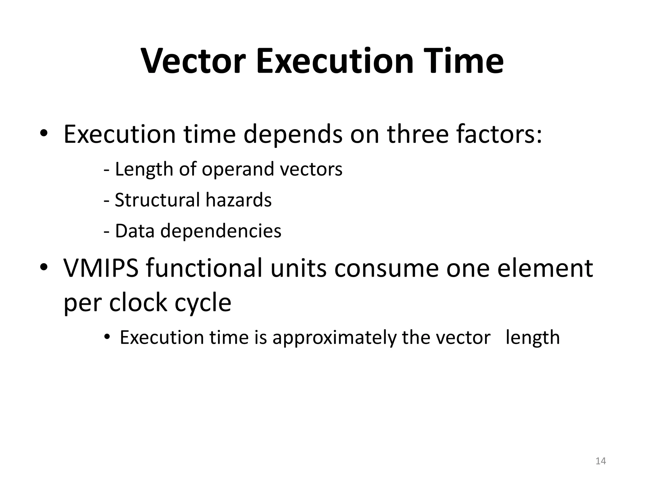 Vector Execution Time • Execution time depends on three factors: ‐ Length of operand vectors ‐ Structural hazards ‐ Data dependencies • VMIPS functional units consume one element per clock cycle • Execution time is approximately the vector length 14 