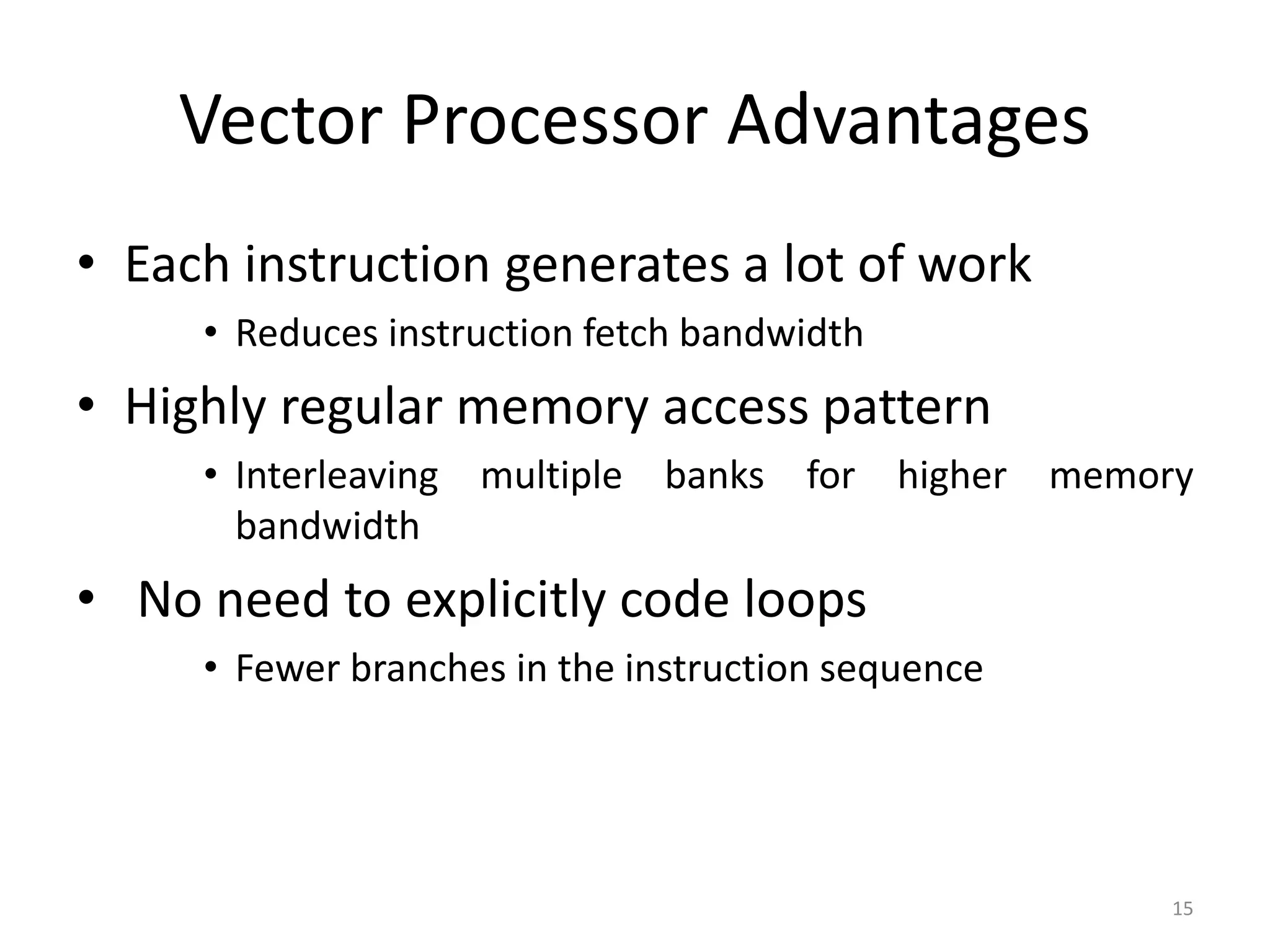 Vector Processor Advantages • Each instruction generates a lot of work • Reduces instruction fetch bandwidth • Highly regular memory access pattern • Interleaving multiple banks for higher memory bandwidth • No need to explicitly code loops • Fewer branches in the instruction sequence 15 