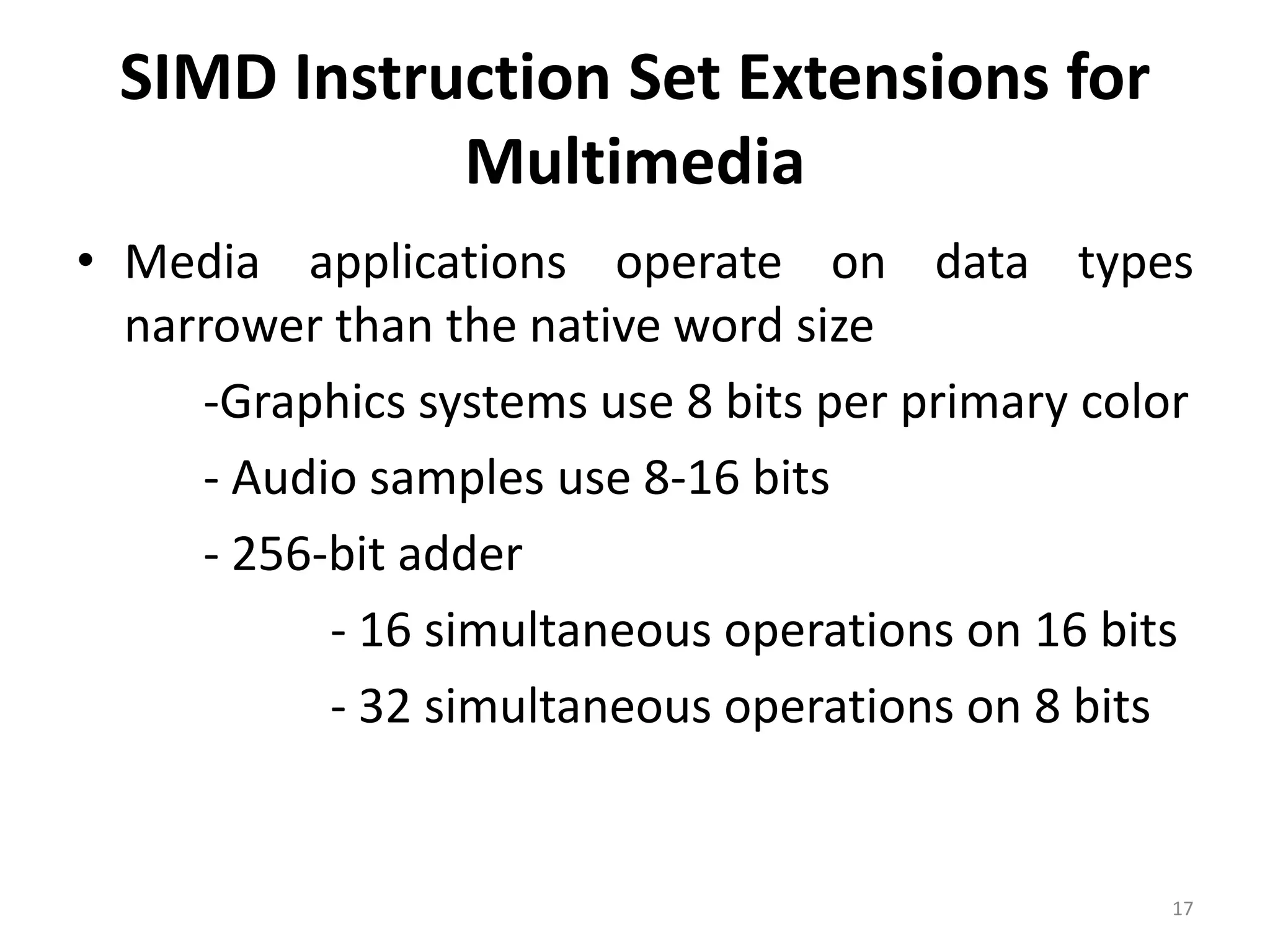 SIMD Instruction Set Extensions for Multimedia • Media applications operate on data types narrower than the native word size ‐Graphics systems use 8 bits per primary color ‐ Audio samples use 8‐16 bits ‐ 256‐bit adder ‐ 16 simultaneous operations on 16 bits ‐ 32 simultaneous operations on 8 bits 17 
