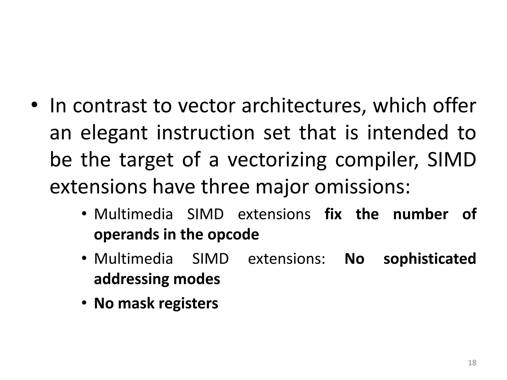 • In contrast to vector architectures, which offer an elegant instruction set that is intended to be the target of a vectorizing compiler, SIMD extensions have three major omissions: • Multimedia SIMD extensions fix the number of operands in the opcode • Multimedia SIMD extensions: No sophisticated addressing modes • No mask registers 18 