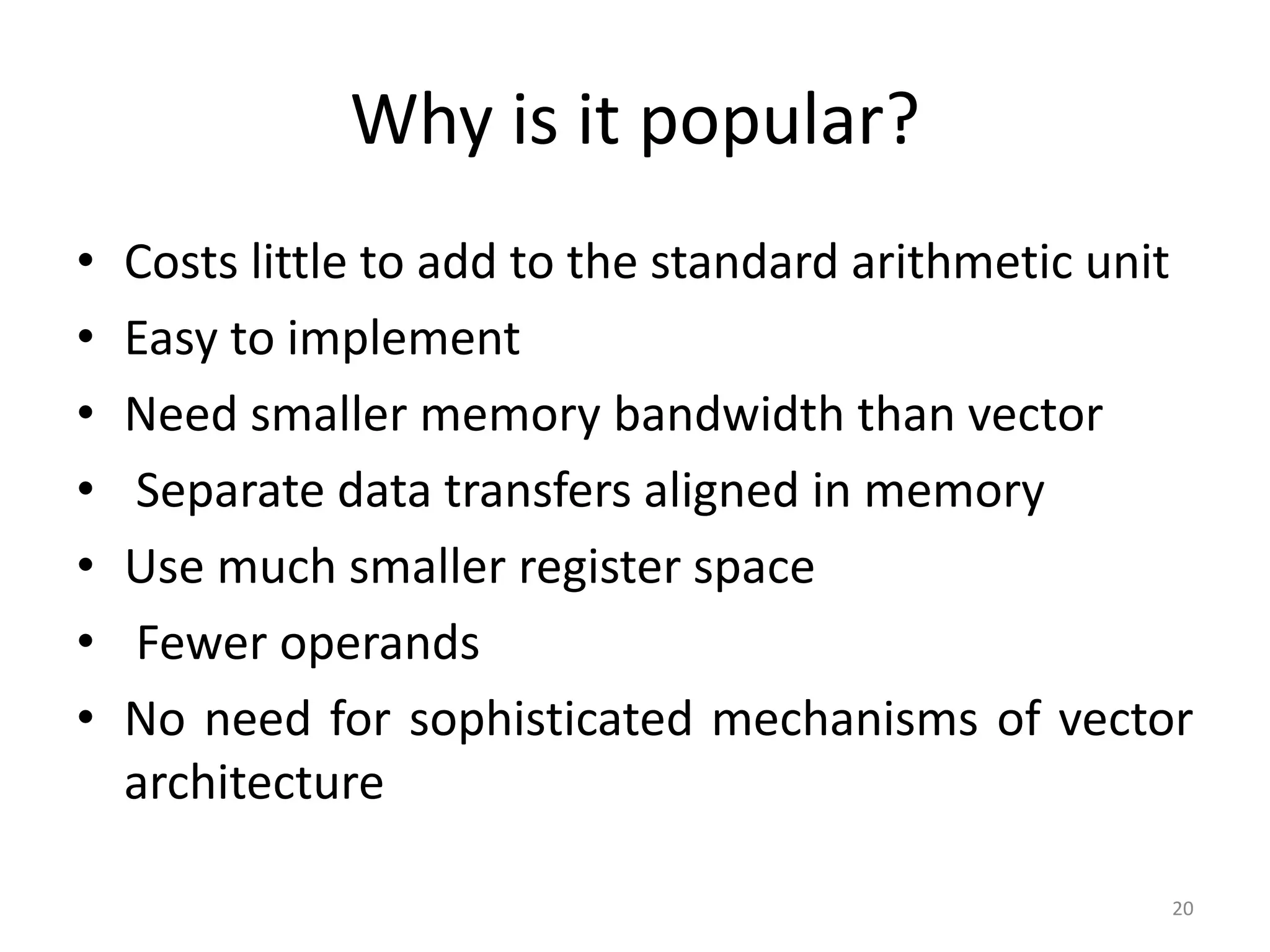 Why is it popular? • Costs little to add to the standard arithmetic unit • Easy to implement • Need smaller memory bandwidth than vector • Separate data transfers aligned in memory • Use much smaller register space • Fewer operands • No need for sophisticated mechanisms of vector architecture 20 