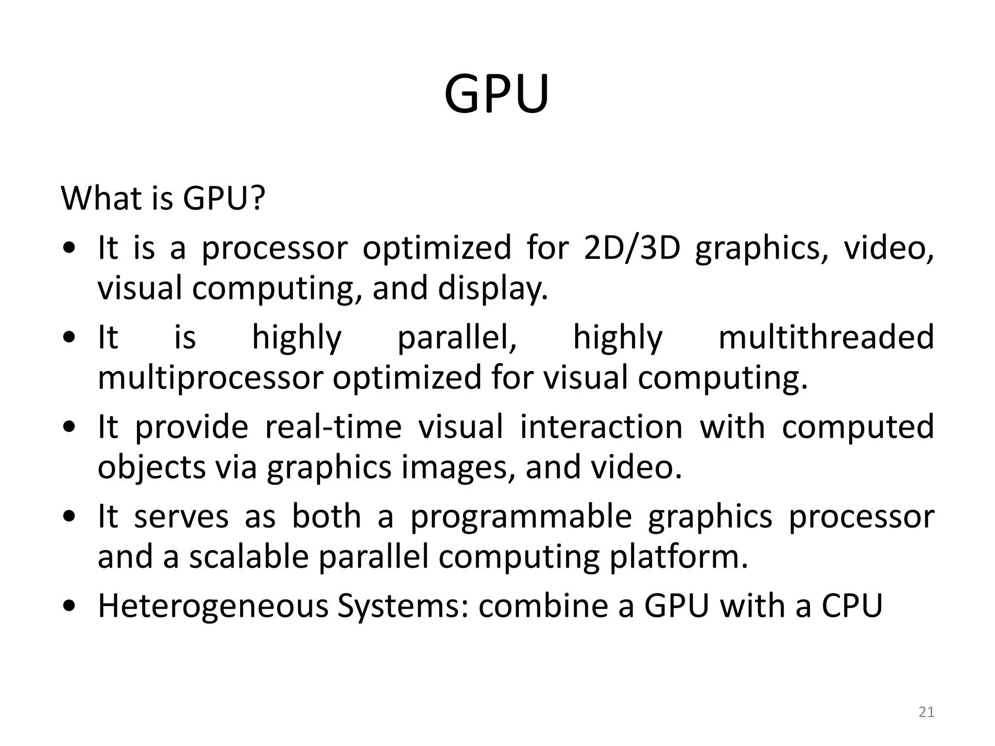 GPU What is GPU? • It is a processor optimized for 2D/3D graphics, video, visual computing, and display. • It is highly parallel, highly multithreaded multiprocessor optimized for visual computing. • It provide real-time visual interaction with computed objects via graphics images, and video. • It serves as both a programmable graphics processor and a scalable parallel computing platform. • Heterogeneous Systems: combine a GPU with a CPU 21 