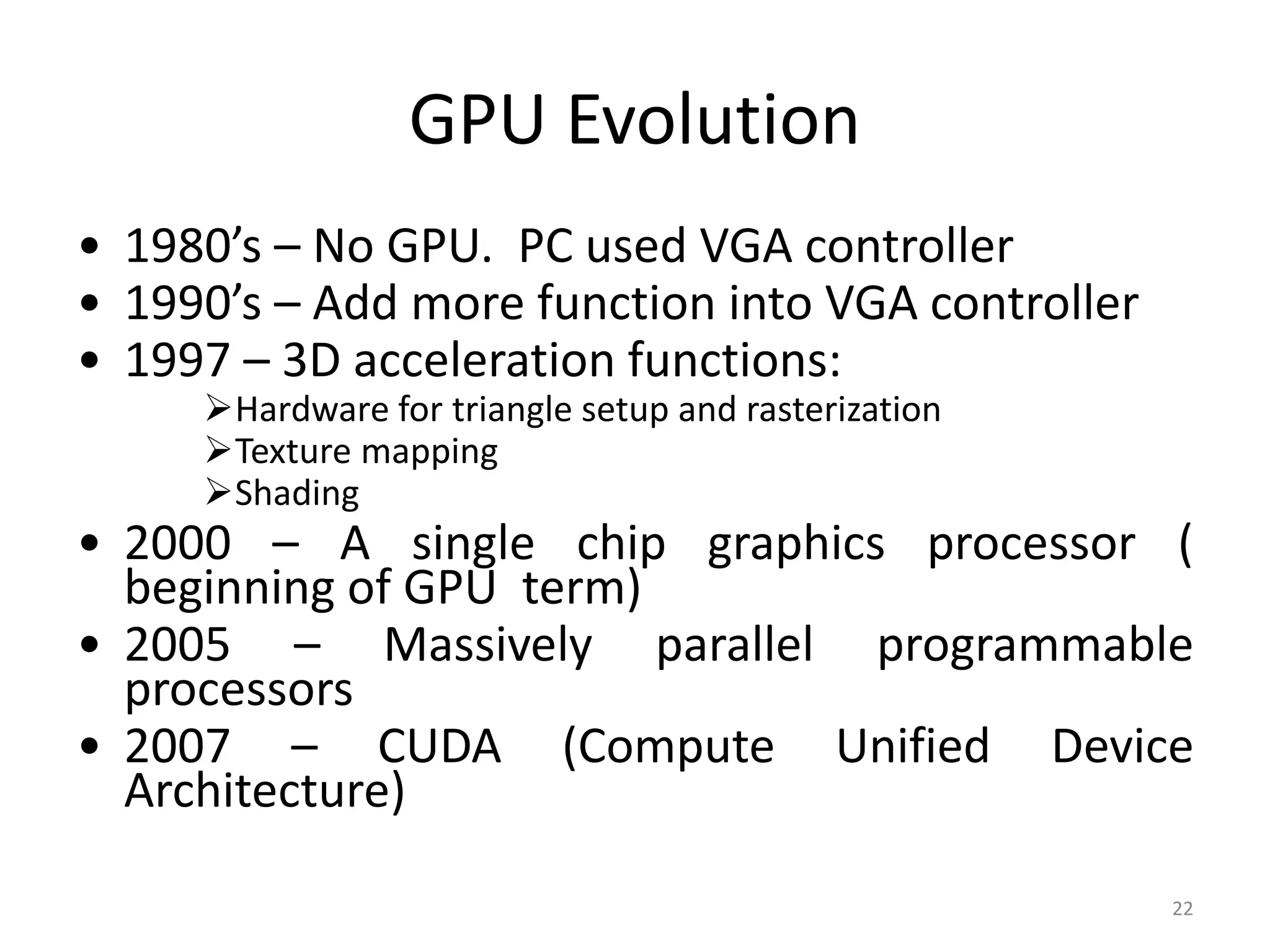 GPU Evolution • 1980’s – No GPU. PC used VGA controller • 1990’s – Add more function into VGA controller • 1997 – 3D acceleration functions: Hardware for triangle setup and rasterization Texture mapping Shading • 2000 – A single chip graphics processor ( beginning of GPU term) • 2005 – Massively parallel programmable processors • 2007 – CUDA (Compute Unified Device Architecture) 22 