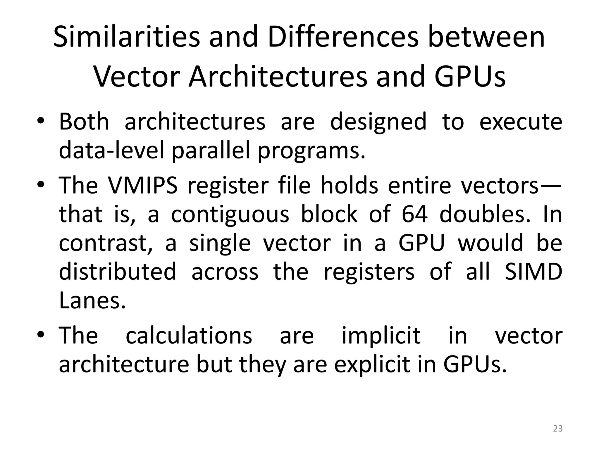 Similarities and Differences between Vector Architectures and GPUs • Both architectures are designed to execute data-level parallel programs. • The VMIPS register file holds entire vectors— that is, a contiguous block of 64 doubles. In contrast, a single vector in a GPU would be distributed across the registers of all SIMD Lanes. • The calculations are implicit in vector architecture but they are explicit in GPUs. 23 