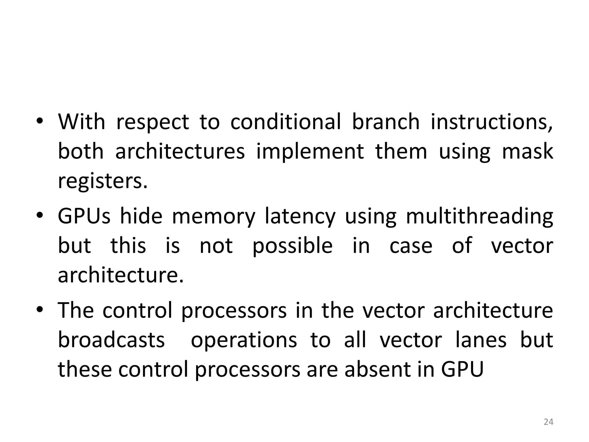 • With respect to conditional branch instructions, both architectures implement them using mask registers. • GPUs hide memory latency using multithreading but this is not possible in case of vector architecture. • The control processors in the vector architecture broadcasts operations to all vector lanes but these control processors are absent in GPU 24 