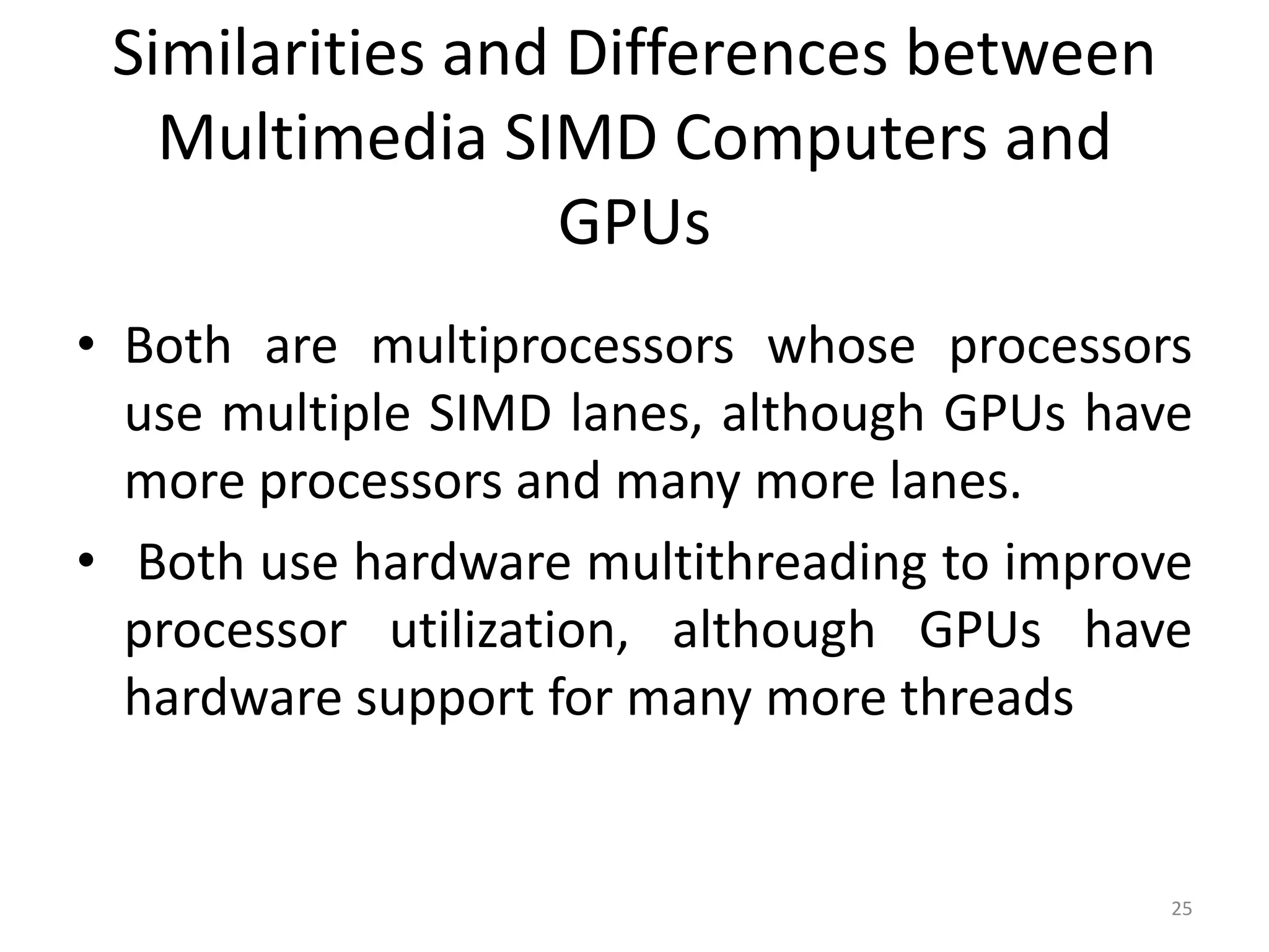 Similarities and Differences between Multimedia SIMD Computers and GPUs • Both are multiprocessors whose processors use multiple SIMD lanes, although GPUs have more processors and many more lanes. • Both use hardware multithreading to improve processor utilization, although GPUs have hardware support for many more threads 25 