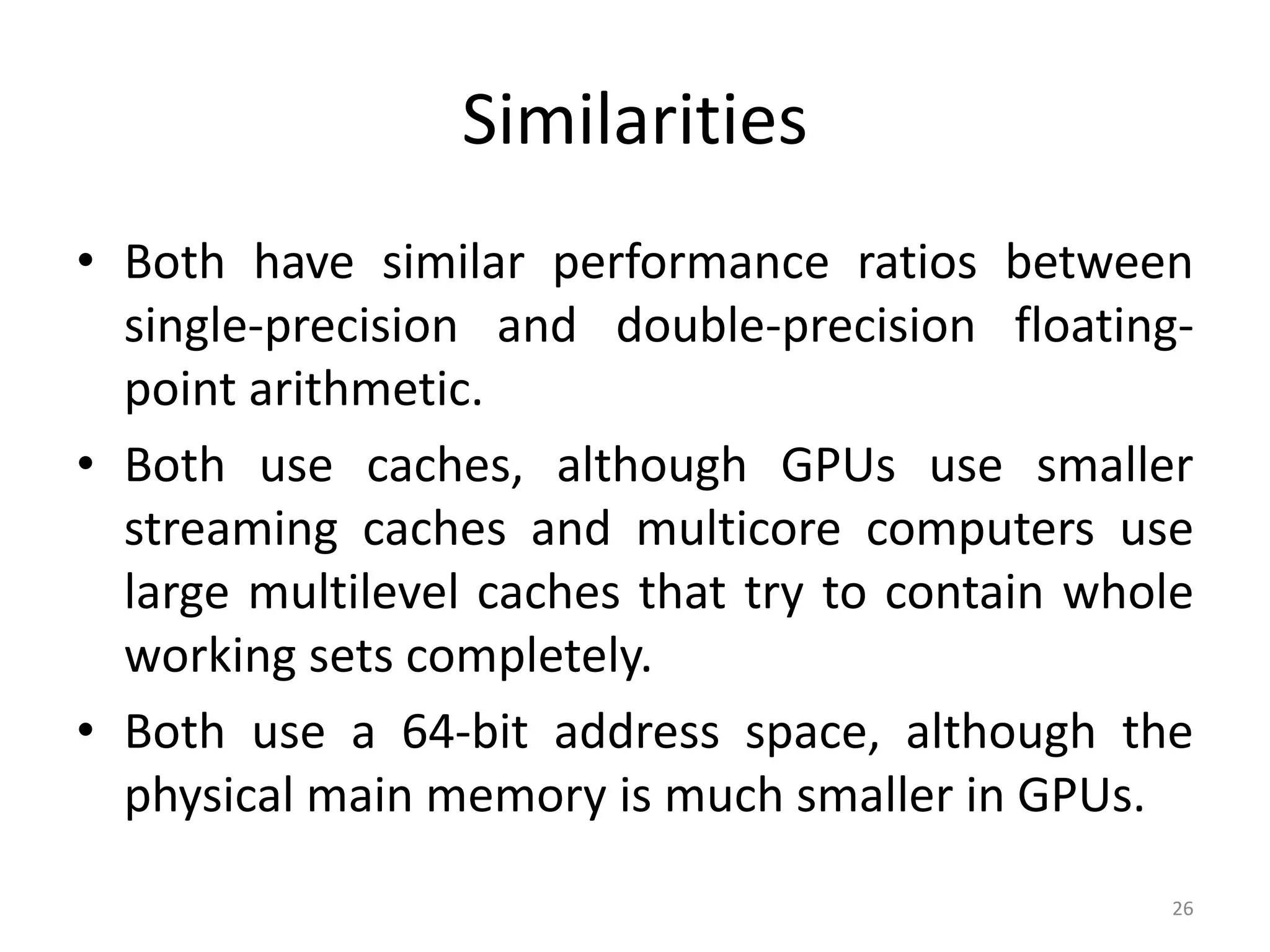 Similarities • Both have similar performance ratios between single-precision and double-precision floating- point arithmetic. • Both use caches, although GPUs use smaller streaming caches and multicore computers use large multilevel caches that try to contain whole working sets completely. • Both use a 64-bit address space, although the physical main memory is much smaller in GPUs. 26 