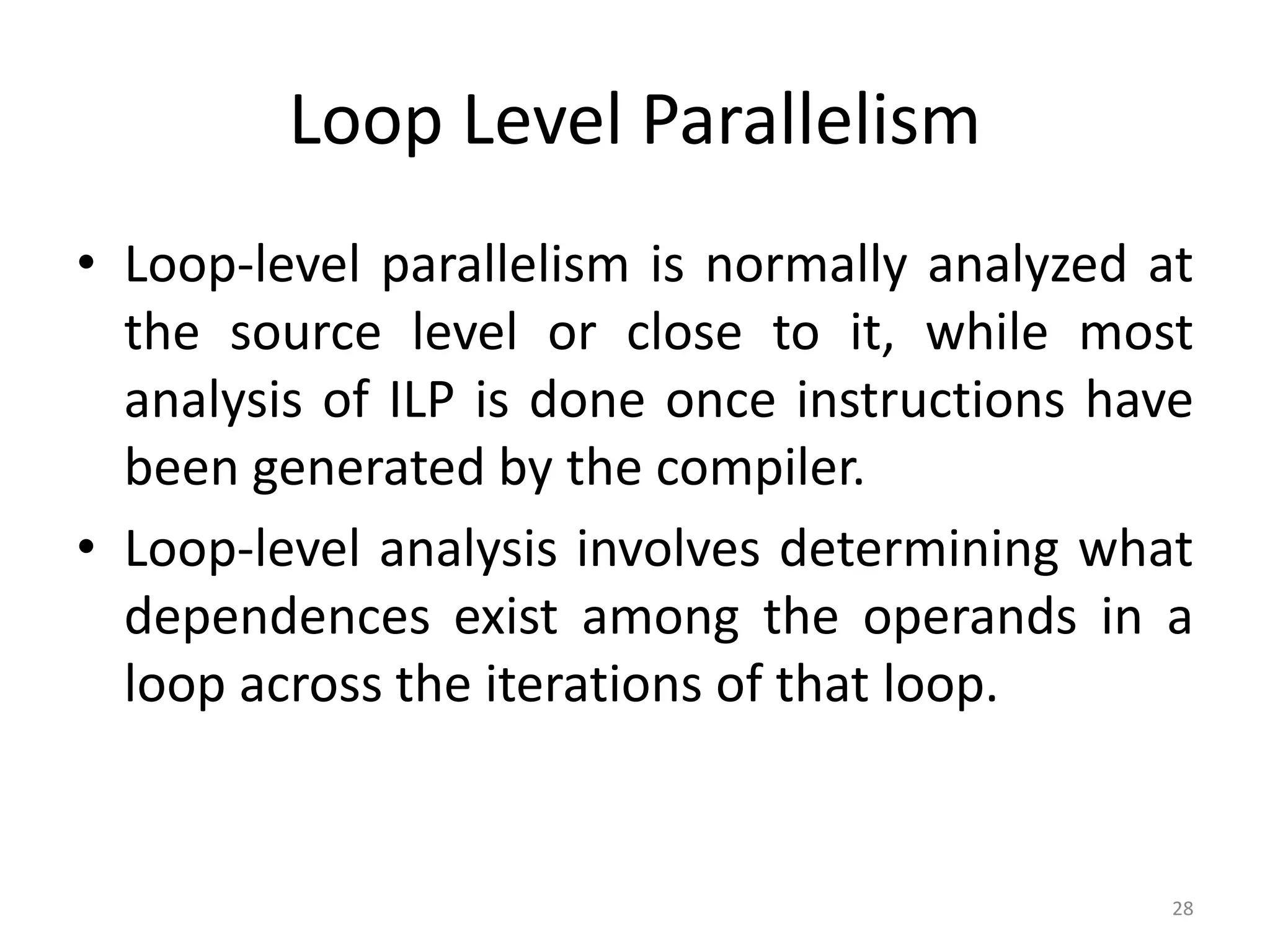 Loop Level Parallelism • Loop-level parallelism is normally analyzed at the source level or close to it, while most analysis of ILP is done once instructions have been generated by the compiler. • Loop-level analysis involves determining what dependences exist among the operands in a loop across the iterations of that loop. 28 