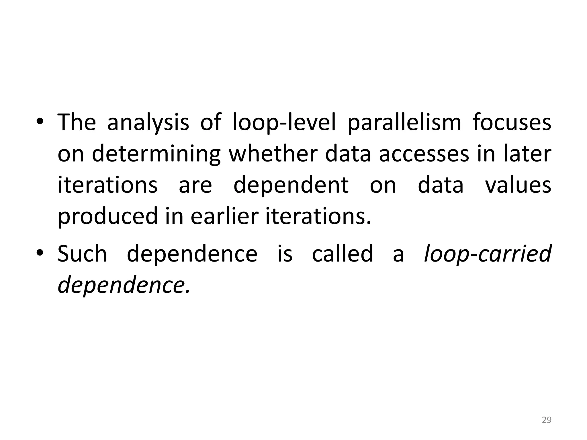 • The analysis of loop-level parallelism focuses on determining whether data accesses in later iterations are dependent on data values produced in earlier iterations. • Such dependence is called a loop-carried dependence. 29 