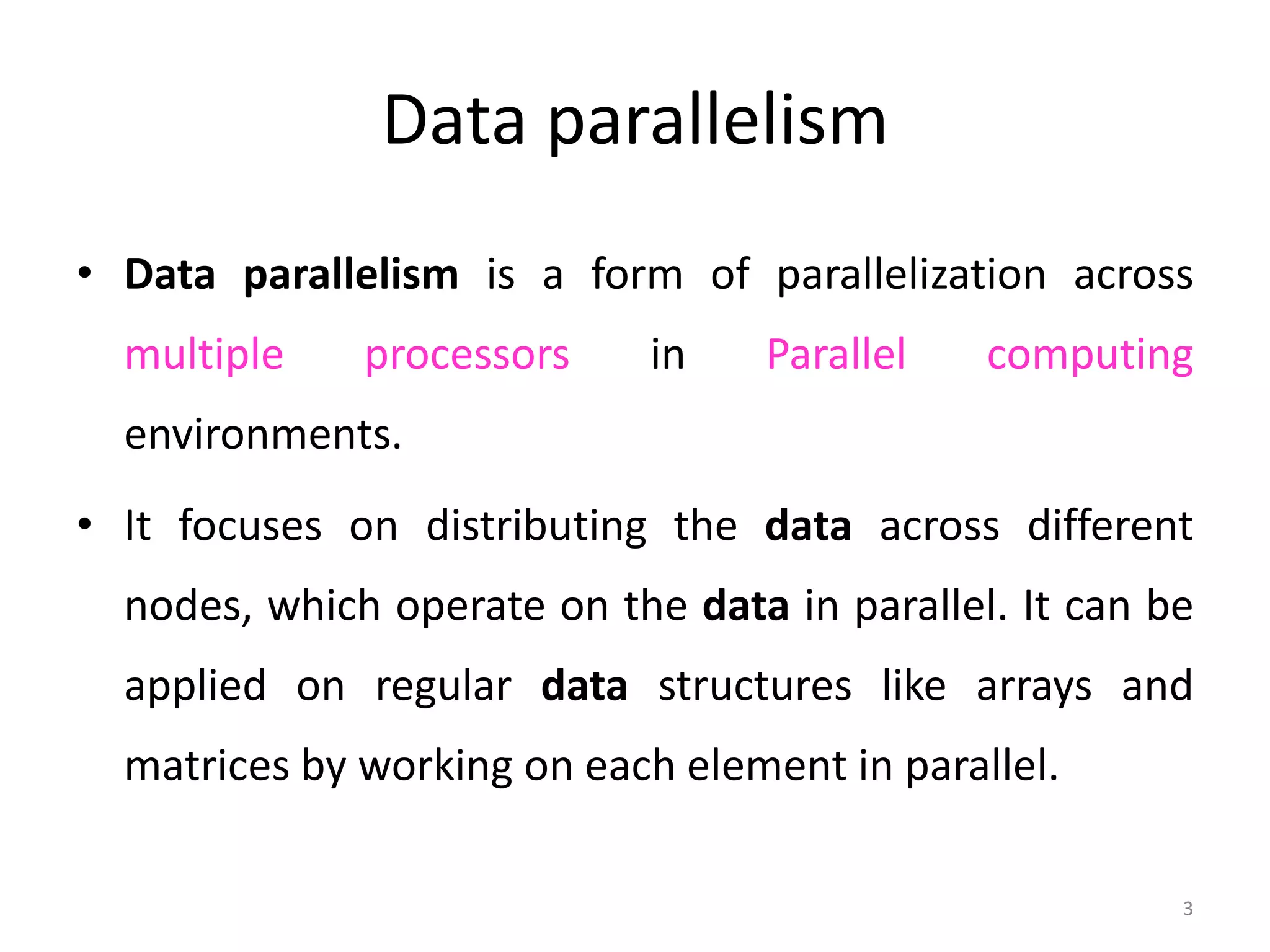 Data parallelism • Data parallelism is a form of parallelization across multiple processors in Parallel computing environments. • It focuses on distributing the data across different nodes, which operate on the data in parallel. It can be applied on regular data structures like arrays and matrices by working on each element in parallel. 3 