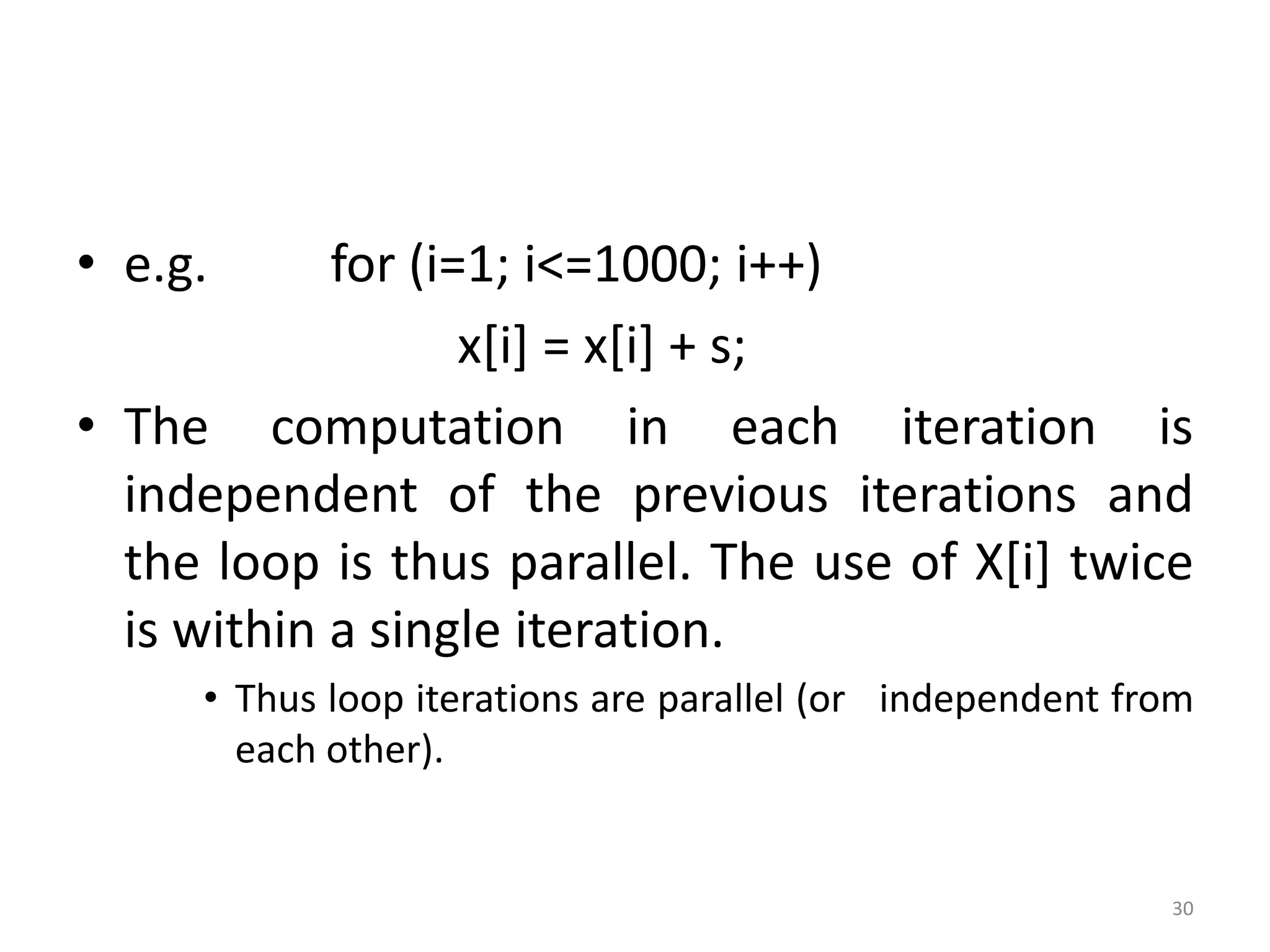 • e.g. for (i=1; i<=1000; i++) x[i] = x[i] + s; • The computation in each iteration is independent of the previous iterations and the loop is thus parallel. The use of X[i] twice is within a single iteration. • Thus loop iterations are parallel (or independent from each other). 30 