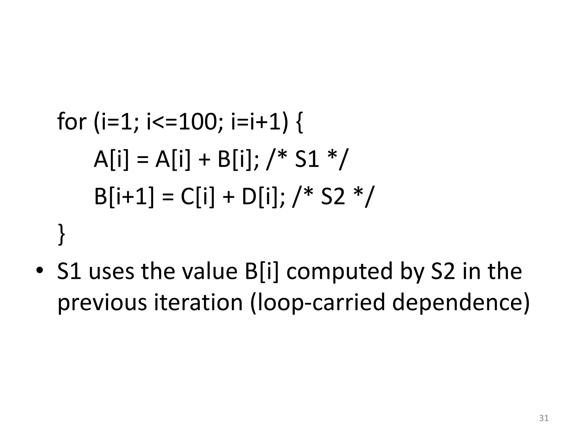 for (i=1; i<=100; i=i+1) { A[i] = A[i] + B[i]; /* S1 */ B[i+1] = C[i] + D[i]; /* S2 */ } • S1 uses the value B[i] computed by S2 in the previous iteration (loop-carried dependence) 31 