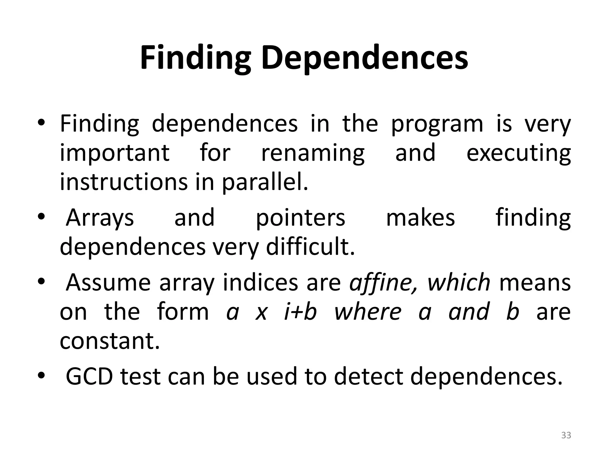 Finding Dependences • Finding dependences in the program is very important for renaming and executing instructions in parallel. • Arrays and pointers makes finding dependences very difficult. • Assume array indices are affine, which means on the form a x i+b where a and b are constant. • GCD test can be used to detect dependences. 33 