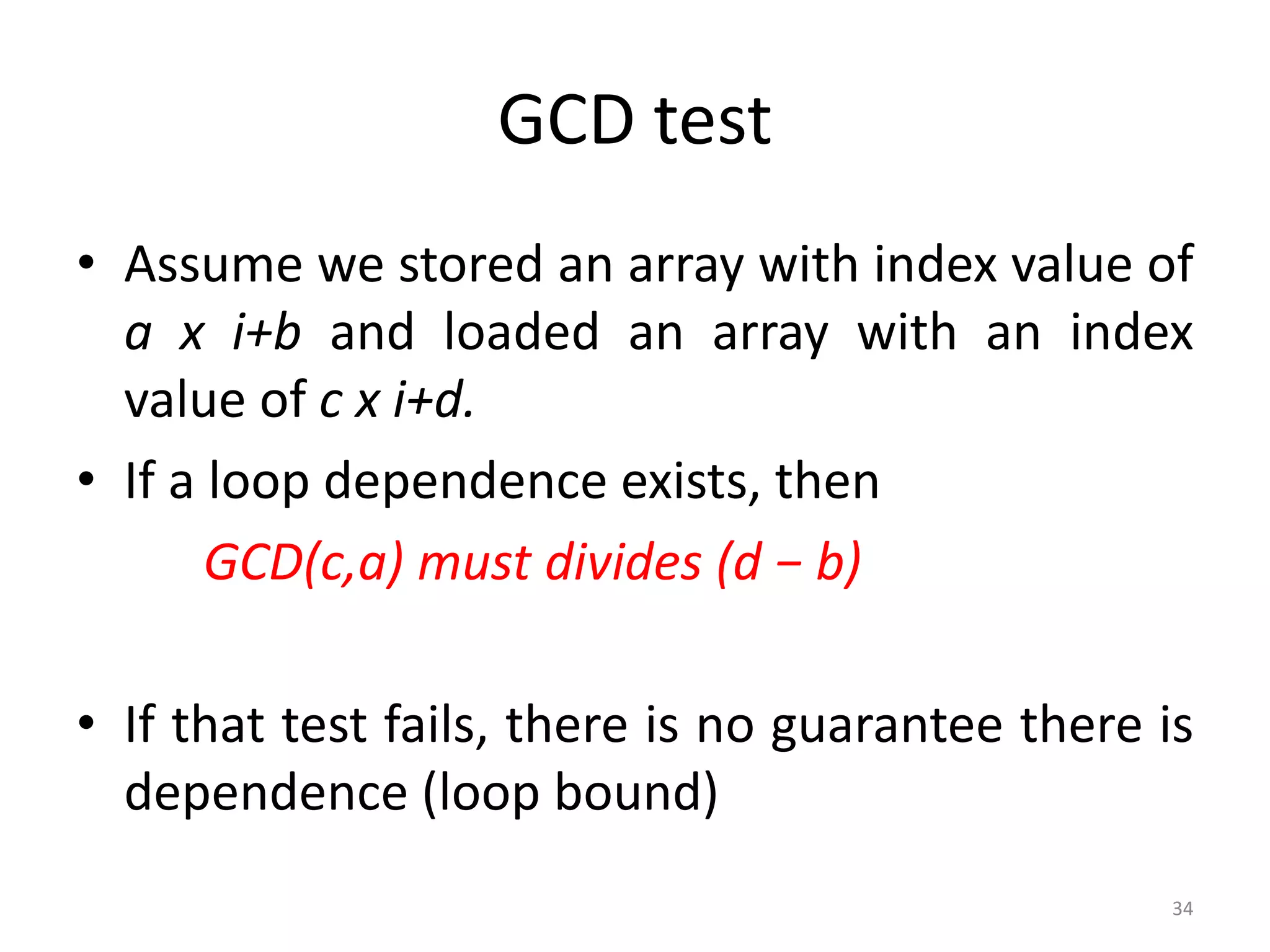 GCD test • Assume we stored an array with index value of a x i+b and loaded an array with an index value of c x i+d. • If a loop dependence exists, then GCD(c,a) must divides (d − b) • If that test fails, there is no guarantee there is dependence (loop bound) 34 