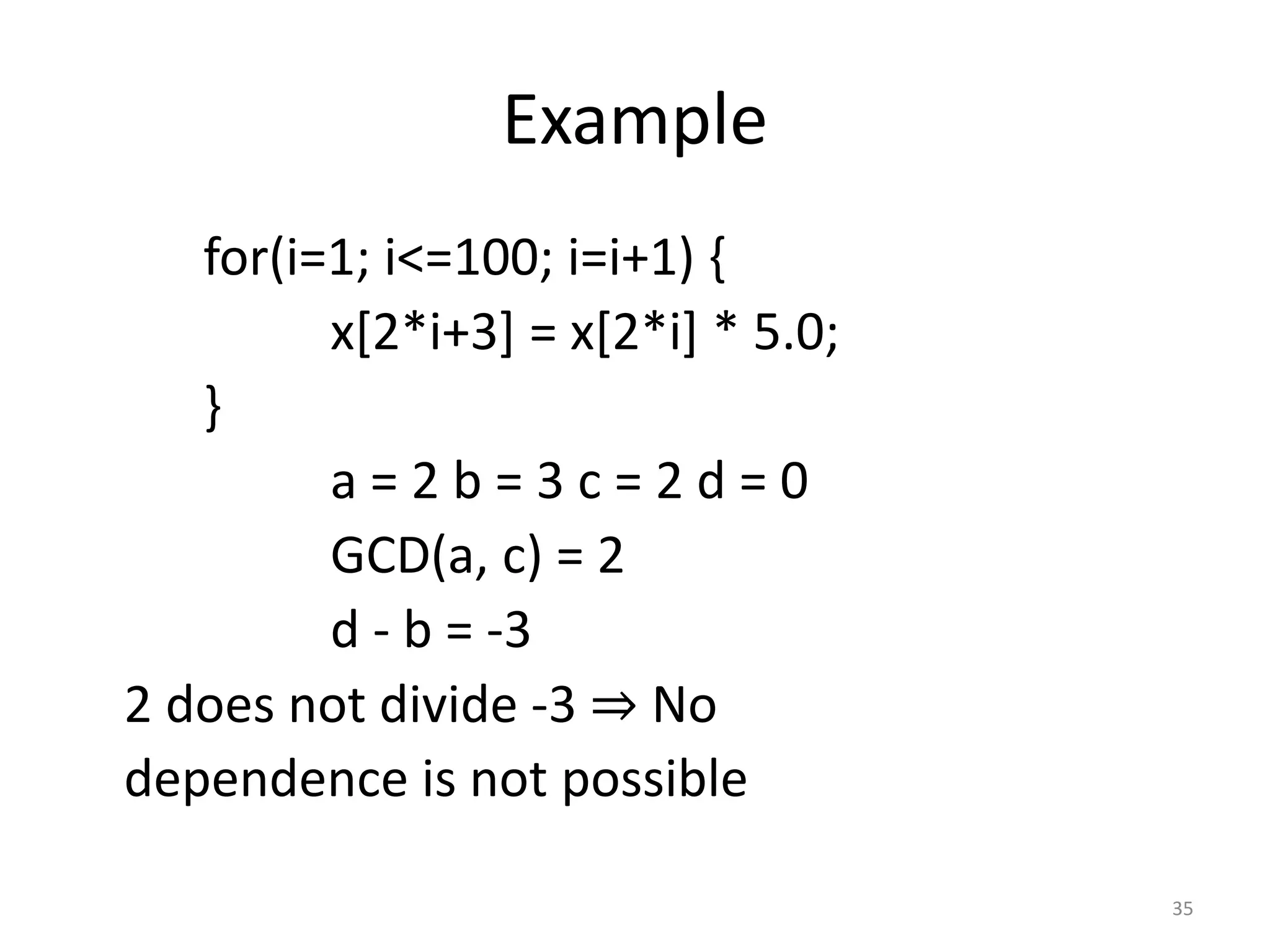 Example for(i=1; i<=100; i=i+1) { x[2*i+3] = x[2*i] * 5.0; } a = 2 b = 3 c = 2 d = 0 GCD(a, c) = 2 d - b = -3 2 does not divide -3 ⇒ No dependence is not possible 35 