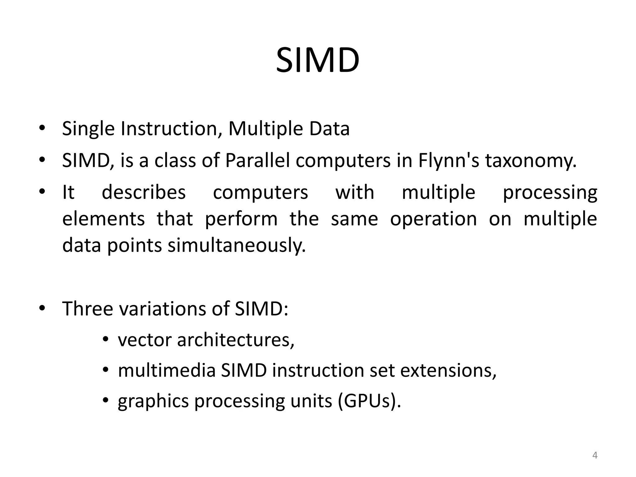 SIMD • Single Instruction, Multiple Data • SIMD, is a class of Parallel computers in Flynn's taxonomy. • It describes computers with multiple processing elements that perform the same operation on multiple data points simultaneously. • Three variations of SIMD: • vector architectures, • multimedia SIMD instruction set extensions, • graphics processing units (GPUs). 4 