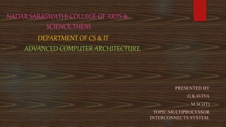NADAR SARASWATHI COLLEGE OF ARTS &
SCIENCE,THENI.
DEPARTMENT OF CS & IT
ADVANCED COMPUTER ARCHITECTURE
PRESENTED BY
G.KAVIYA
M.SC(IT)
TOPIC:MULTIPROCESSOR
INTERCONNECTS SYSTEM.
 