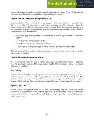 10
method eliminates the need to manually enter data from cheques into a floppy. Besides saving
time, this method ensures accuracy of data entry and improves security.
Optical Mark Reading and Recognition (OMR)
In this method, special pre-printed forms are designed with boxes which can be marked with a
dark pencil or ink. Such a document is read by a document reader, which transcribes the marks
into electrical pulses which are transmitted to the computer. These documents are applicable in
the areas where responses are one out of a small number of alternatives and the volume of data to
be processed is large. For example:
• Objective type answer papers in examinations in which large number of candidates
appear.
• Market surveys, population survey etc.,
• Order forms containing a small choice of items.
• Time sheets of factory employees in which start and stop times may be marked.
The advantage of this method is that information is entered at its source and no further
transcription is required.
Optical Character Recognition (OCR)
An optical scanner is a device used to read an image, convert it into a set of 0's and 1's and store
it in the computer's memory. The image may be hand-written document, a typed or a printed
document or a picture.
Bar Coding
In this method, small bars of varying thickness and spacing are printed on packages, books,
badges, tags etc., which are read by optical readers and converted to electrical pulses. The
patterns of bars are unique an standardized. For example, each grocery product has been given
unique 10-digit code and this is represented in bar code form on every container of this product.
Speech Input Unit
A unit, which takes spoken words as its input, and converts them to a form that can be
understood by a computer is called a speech input unit. By understanding we mean that the unit
can uniquely code (as a sequence of bits) each spoken word, interpret the word and initiate action
based on the word.
 
