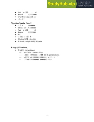 157
• Add 1 to LSB +1
• Result 1 00000000
• Overflow is ignored, so:
• - 0 = 0 √
Negation Special Case 2
• -128 = 10000000
• bitwise not 01111111
• Add 1 to LSB +1
• Result 10000000
• So:
• -(-128) = -128 X
• Monitor MSB (sign bit)
• It should change during negation
Range of Numbers
• 8 bit 2s compliment
 +127 = 01111111 = 27 -1
 -128 = 10000000 = -2716 bit 2s compliment
 +32767 = 011111111 11111111 = 215 - 1
 -32768 = 100000000 00000000 = -215
 