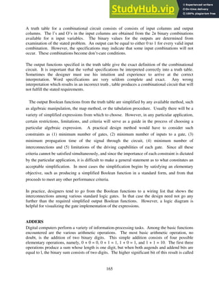 165
A truth table for a combinational circuit consists of consists of input columns and output
columns. The l’s and O’s in the input columns are obtained from the 2n binary combinations
available for n input variables. The binary values for the outputs are determined from
examination of the stated problem. An output can be equal to either 0 to 1 for every valid input
combination. However, the specifications may indicate that some input combinations will not
occur. These combinations become don’t-care conditions.
The output functions specified in the truth table give the exact definition of the combinational
circuit. It is important that the verbal specifications be interpreted correctly into a truth table.
Sometimes the designer must use his intuition and experience to arrive at the correct
interpretation. Word specifications are very seldom complete and exact. Any wrong
interpretation which results in an incorrect truth , table produces a combinational circuit that will
not fulfill the stated requirements.
The output Boolean functions from the truth table are simplified by any available method, such
as algebraic manipulation, the map method, or the tabulation procedure. Usually there will be a
variety of simplified expressions from which to choose. However, in any particular application,
certain restrictions, limitations, and criteria will serve as a guide in the process of choosing a
particular algebraic expression. A practical design method would have to consider such
constraints as (1) minimum number of gates, (2) minimum number of inputs to a gate, (3)
minimum propagation time of the signal through the circuit, (4) minimum number of
interconnections and (5) limitations of the driving capabilities of each gate. Since all these
criteria cannot be satisfied simultaneously, and since the importance of each constraint is dictated
by the particular application, it is difficult to make a general statement as to what constitutes an
acceptable simplification. In most cases the simplification begins by satisfying an elementary
objective, such as producing a simplified Boolean function in a standard form, and from that
proceeds to meet any other performance criteria.
In practice, designers tend to go from the Boolean functions to a wiring list that shows the
interconnections among various standard logic gates. In that case the design need not go any
further than the required simplified output Boolean functions. However, a logic diagram is
helpful for visualizing the gate implementation of the expressions.
ADDERS
Digital computers perform a variety of information-processing tasks. Among the basic functions
encountered are the various arithmetic operations. The most basic arithmetic operation, no
doubt, is the addition of two binary digits. This simple addition consists of four possible
elementary operations, namely, 0 + 0 = 0, 0 + 1 = 1, 1 + 0 = 1, and 1 + 1 = 10. The first three
operations produce a sum whose length is one digit, but when both augends and addend bits are
equal to l, the binary sum consists of two digits. The higher significant bit of this result is called
 