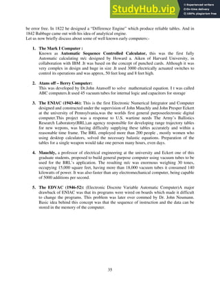 35
be error free. In 1822 he designed a “Difference Engine” which produce reliable tables. And in
1842 Babbage came out with his idea of analytical engine.
Let us now briefly discuss about some of well known early computers:-
1. The Mark I Computer :
Known as Automatic Sequence Controlled Calculator, this was the first fully
Automatic calculating m/c designed by Howard a. Aiken of Harvard University, in
collaboration with IBM .It was based on the concept of punched cards. Although it was
very complex in design and huge in size .It used 3000 electrically actuated switches to
control its operations and was approx, 50 feet long and 8 feet high.
2. Atans off – Berry Computer:
This was developed by Dr.John Atansoff to solve mathematical equation. I t was called
ABC computers.It used 45 vacuum tubes for internal logic and capacitors for storage
3. The ENIAC (1943-46): This is the first Electronic Numerical Integrator and Computer
designed and constructed under the supervision of John Mauchly and John Presper Eckert
at the university of Pennsylvania,was the worlds first general purposeelectronic digital
computer.This project was a response to U.S. wartime needs The Army’s Ballistics
Research Laboratory(BRL),an agency responsible for developing range trajectory tables
for new wepons, was having difficulty supplying these tables accurately and within a
reasonable time frame. The BRL employed more than 200 people , mostly women who
using desktop calculators, solved the necessary balastic equations. Preparation of the
tables for a single weapon would take one person many hours, even days.
4. Mauchly, a professor of electrical engineering at the university and Eckert one of this
graduate students, proposed to build general purpose computer using vacuum tubes to be
used for the BRL’s application. The resulting m/c was enormous weighing 30 tones,
occupying 15,000 square feet, having more than 18,000 vacuum tubes it consumed 140
kilowatts of power. It was also faster than any electromechanical computer, being capable
of 5000 additions per second.
5. The EDVAC (1946-52): (Electronic Discrete Variable Automatic Computer)A major
drawback of ENIAC was that its programs were wired on boards which made it difficult
to change the programs. This problem was later over commed by Dr. John Neumann.
Basic idea behind this concept was that the sequence of instruction and the data can be
stored in the memory of the computer.
 