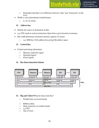 66
 Remember that there is no difference between “data” and “instruction” at this
level
• Width is a key determinant of performance
 8, 16, 32, 64 bit
12. Address bus
• Identify the source or destination of data
• e.g. CPU needs to read an instruction (data) from a given location in memory
• Bus width determines maximum memory capacity of system
 e.g. 8080 has 16 bit address bus giving 64k address space
13. Control Bus
• Control and timing information
 Memory read/write signal
 Interrupt request
 Clock signals
14. Bus Interconnection Scheme
15. Big and Yellow?What do buses look like?
 Parallel lines on circuit boards
 Ribbon cables
 Strip connectors on mother boards
 e.g. PCI
 Sets of wires
 