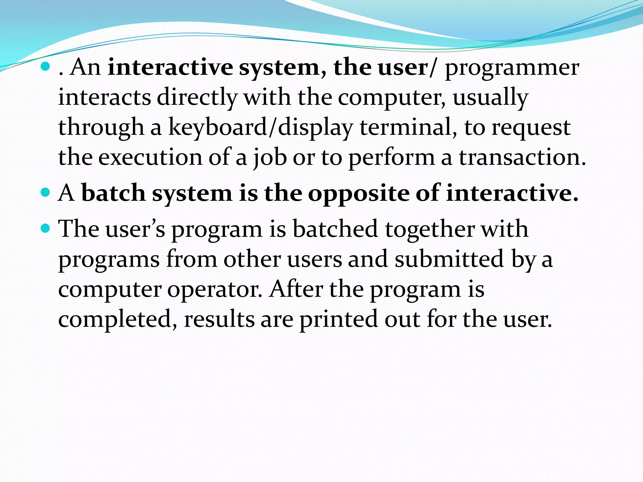  . An interactive system, the user/ programmer
interacts directly with the computer, usually
through a keyboard/display terminal, to request
the execution of a job or to perform a transaction.
 A batch system is the opposite of interactive.
 The user’s program is batched together with
programs from other users and submitted by a
computer operator. After the program is
completed, results are printed out for the user.
 