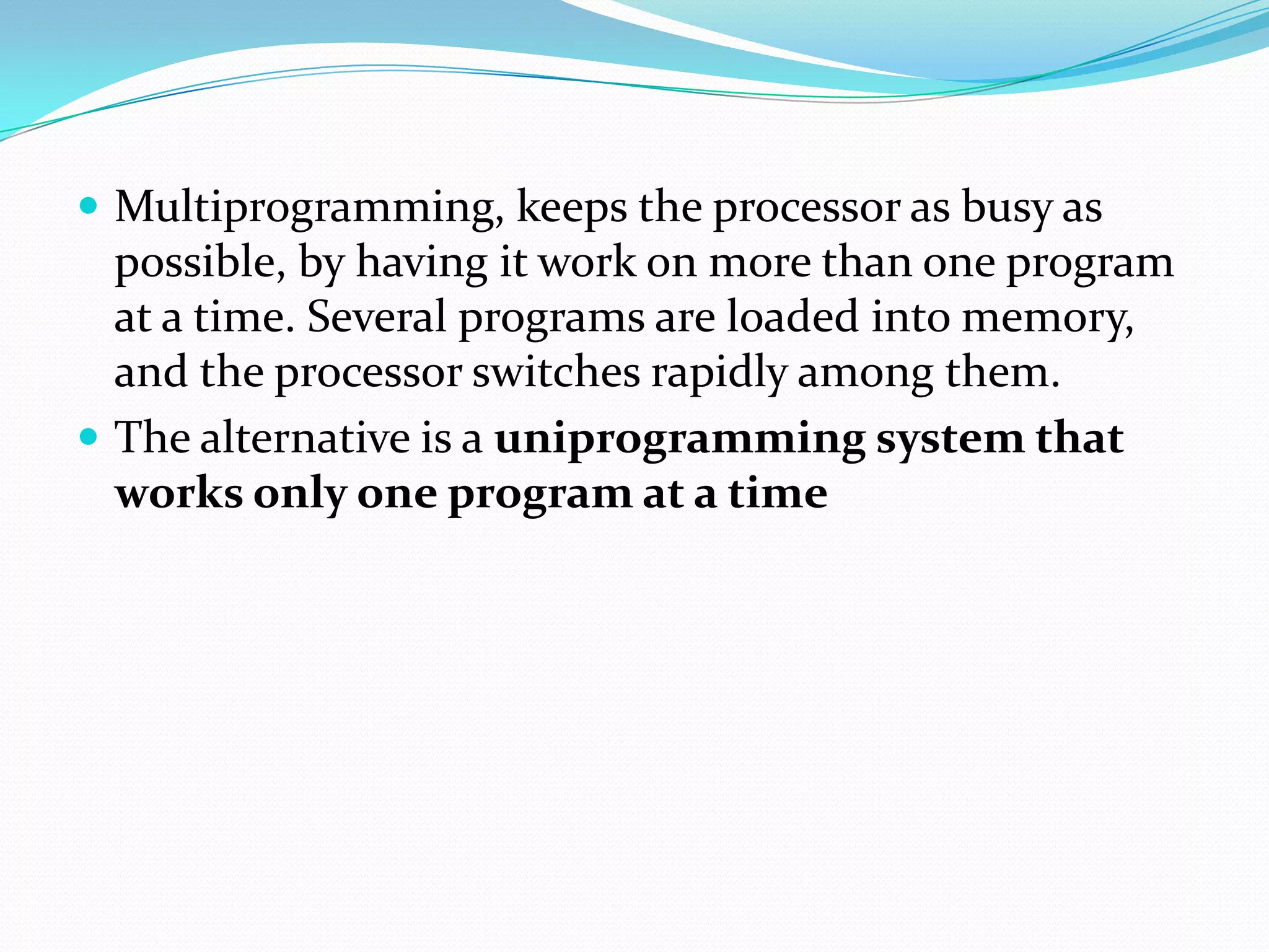  Multiprogramming, keeps the processor as busy as
possible, by having it work on more than one program
at a time. Several programs are loaded into memory,
and the processor switches rapidly among them.
 The alternative is a uniprogramming system that
works only one program at a time
 
