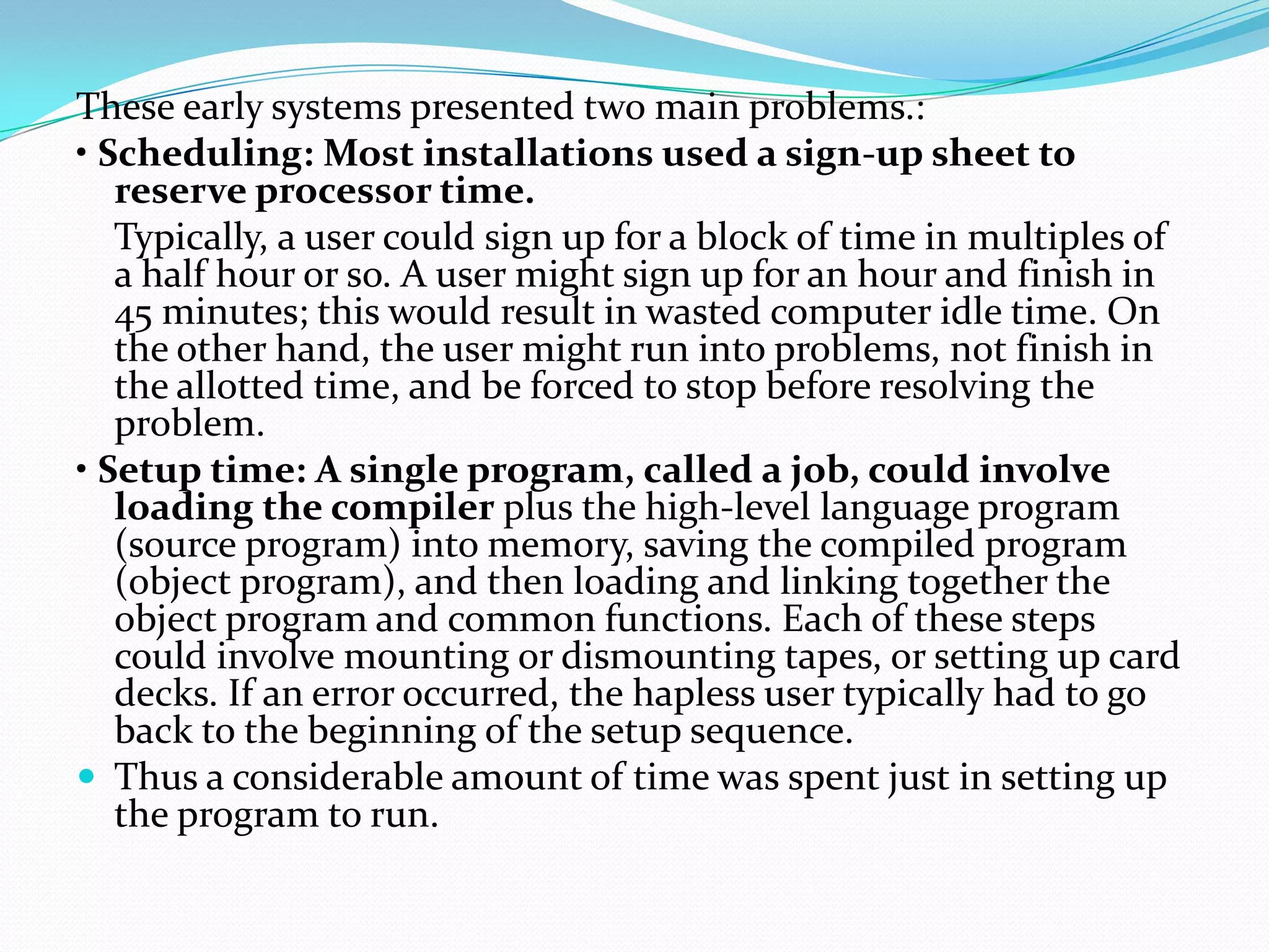 These early systems presented two main problems.:
• Scheduling: Most installations used a sign-up sheet to
reserve processor time.
Typically, a user could sign up for a block of time in multiples of
a half hour or so. A user might sign up for an hour and finish in
45 minutes; this would result in wasted computer idle time. On
the other hand, the user might run into problems, not finish in
the allotted time, and be forced to stop before resolving the
problem.
• Setup time: A single program, called a job, could involve
loading the compiler plus the high-level language program
(source program) into memory, saving the compiled program
(object program), and then loading and linking together the
object program and common functions. Each of these steps
could involve mounting or dismounting tapes, or setting up card
decks. If an error occurred, the hapless user typically had to go
back to the beginning of the setup sequence.
 Thus a considerable amount of time was spent just in setting up
the program to run.
 