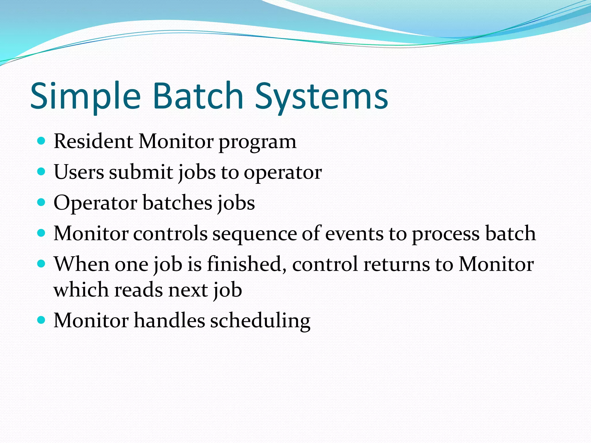 Simple Batch Systems
 Resident Monitor program
 Users submit jobs to operator
 Operator batches jobs
 Monitor controls sequence of events to process batch
 When one job is finished, control returns to Monitor
which reads next job
 Monitor handles scheduling
 