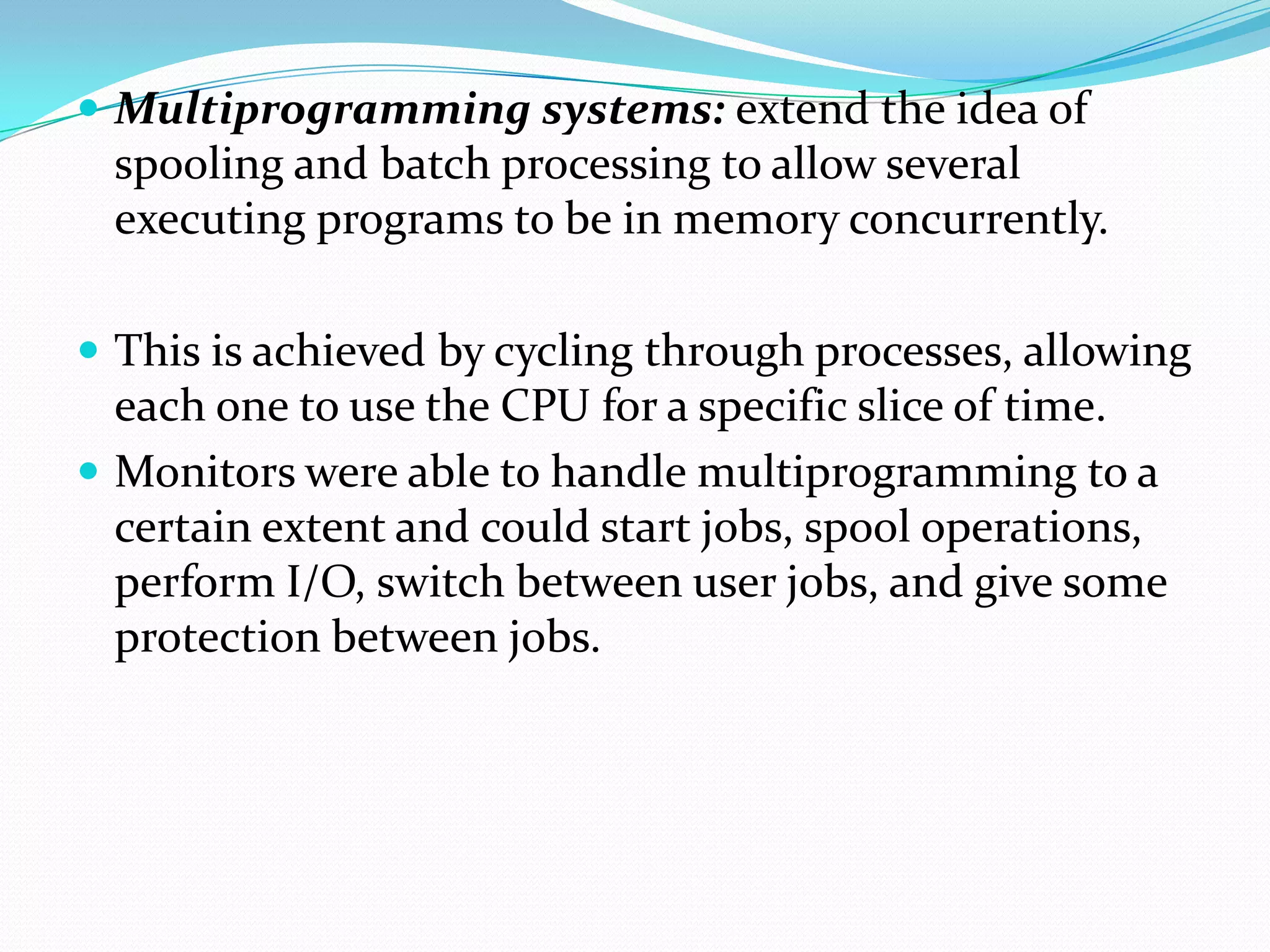  Multiprogramming systems: extend the idea of
spooling and batch processing to allow several
executing programs to be in memory concurrently.
 This is achieved by cycling through processes, allowing
each one to use the CPU for a specific slice of time.
 Monitors were able to handle multiprogramming to a
certain extent and could start jobs, spool operations,
perform I/O, switch between user jobs, and give some
protection between jobs.
 