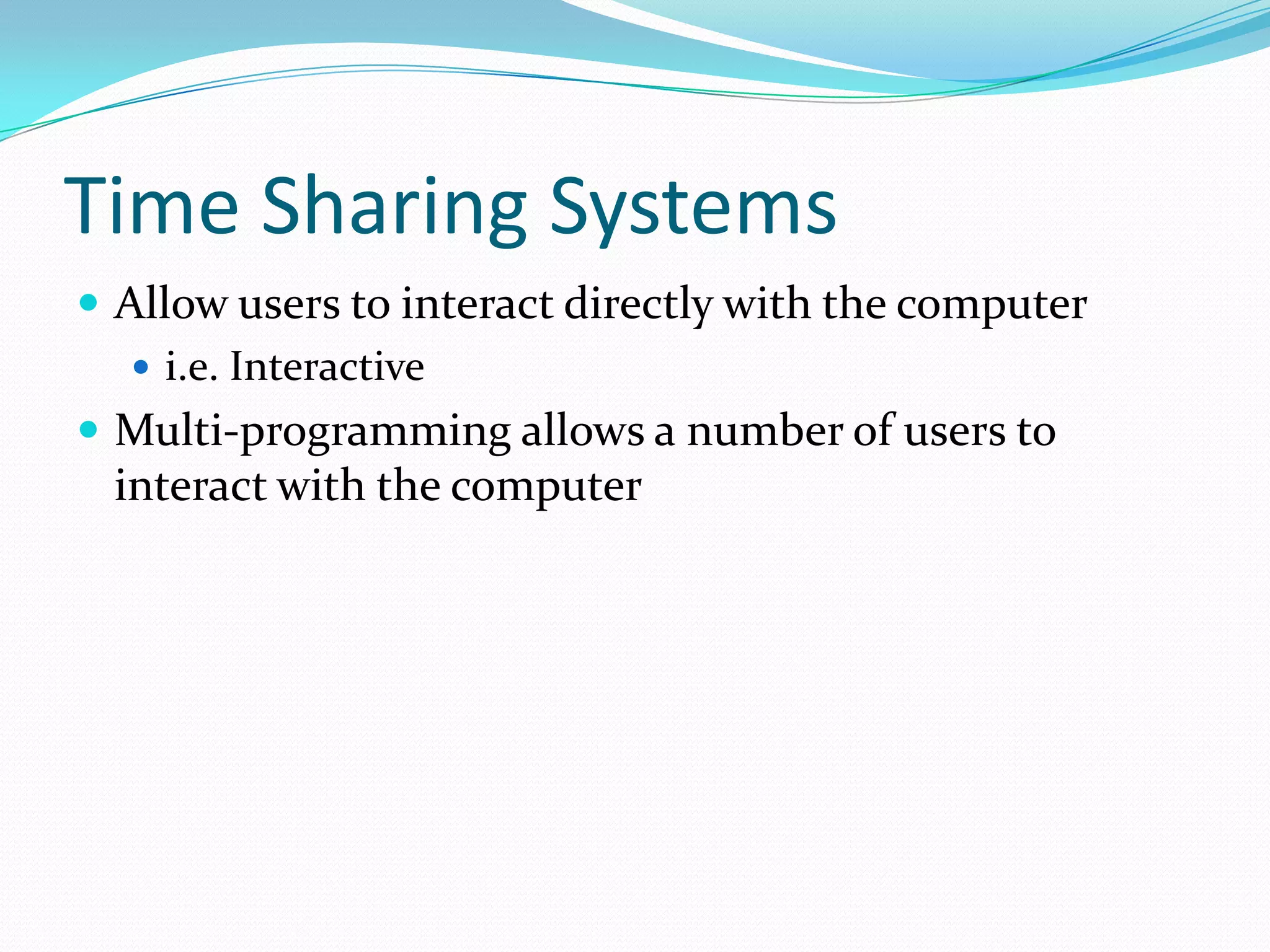 Time Sharing Systems
 Allow users to interact directly with the computer
 i.e. Interactive
 Multi-programming allows a number of users to
interact with the computer
 