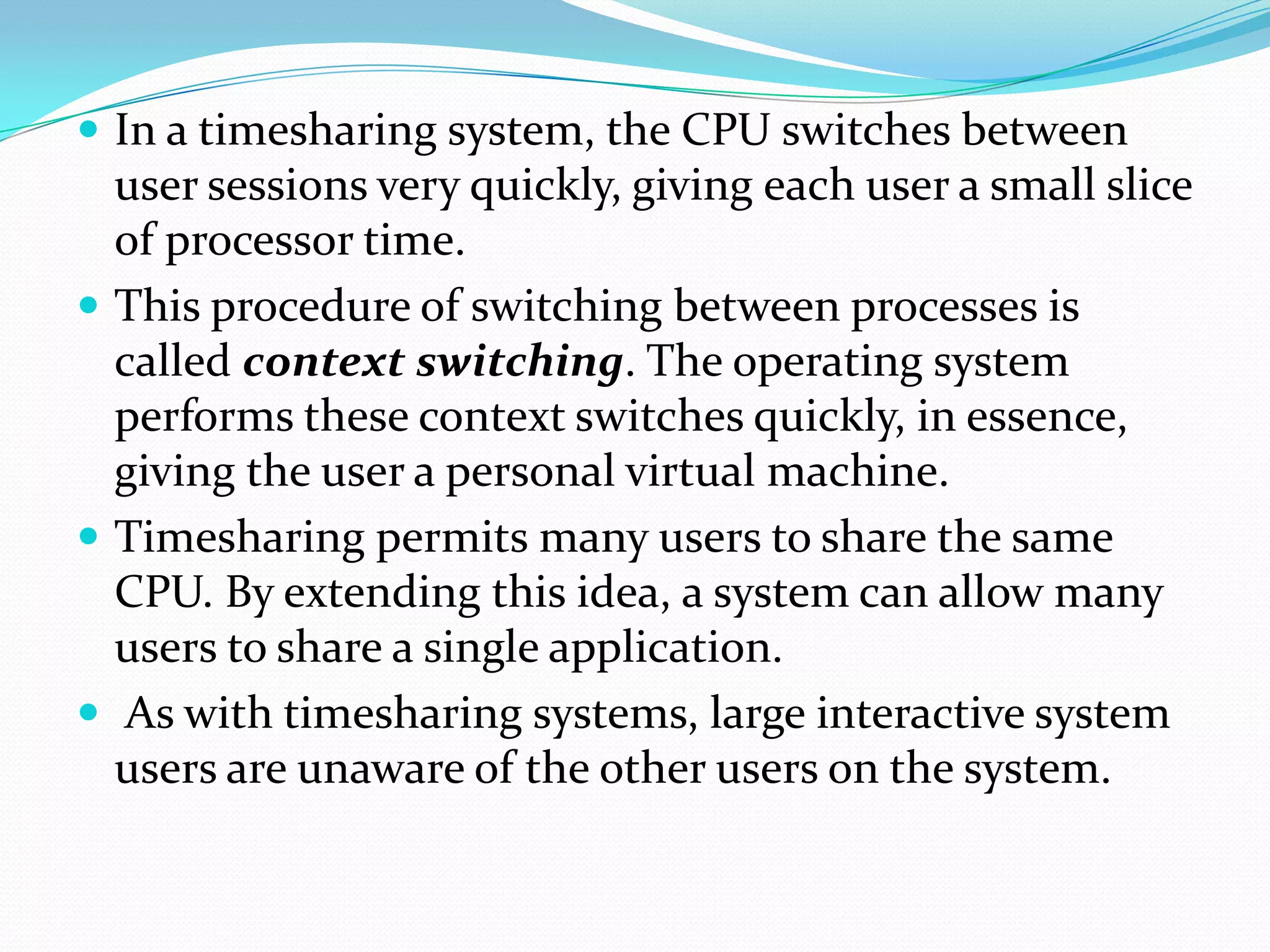  In a timesharing system, the CPU switches between
user sessions very quickly, giving each user a small slice
of processor time.
 This procedure of switching between processes is
called context switching. The operating system
performs these context switches quickly, in essence,
giving the user a personal virtual machine.
 Timesharing permits many users to share the same
CPU. By extending this idea, a system can allow many
users to share a single application.
 As with timesharing systems, large interactive system
users are unaware of the other users on the system.
 