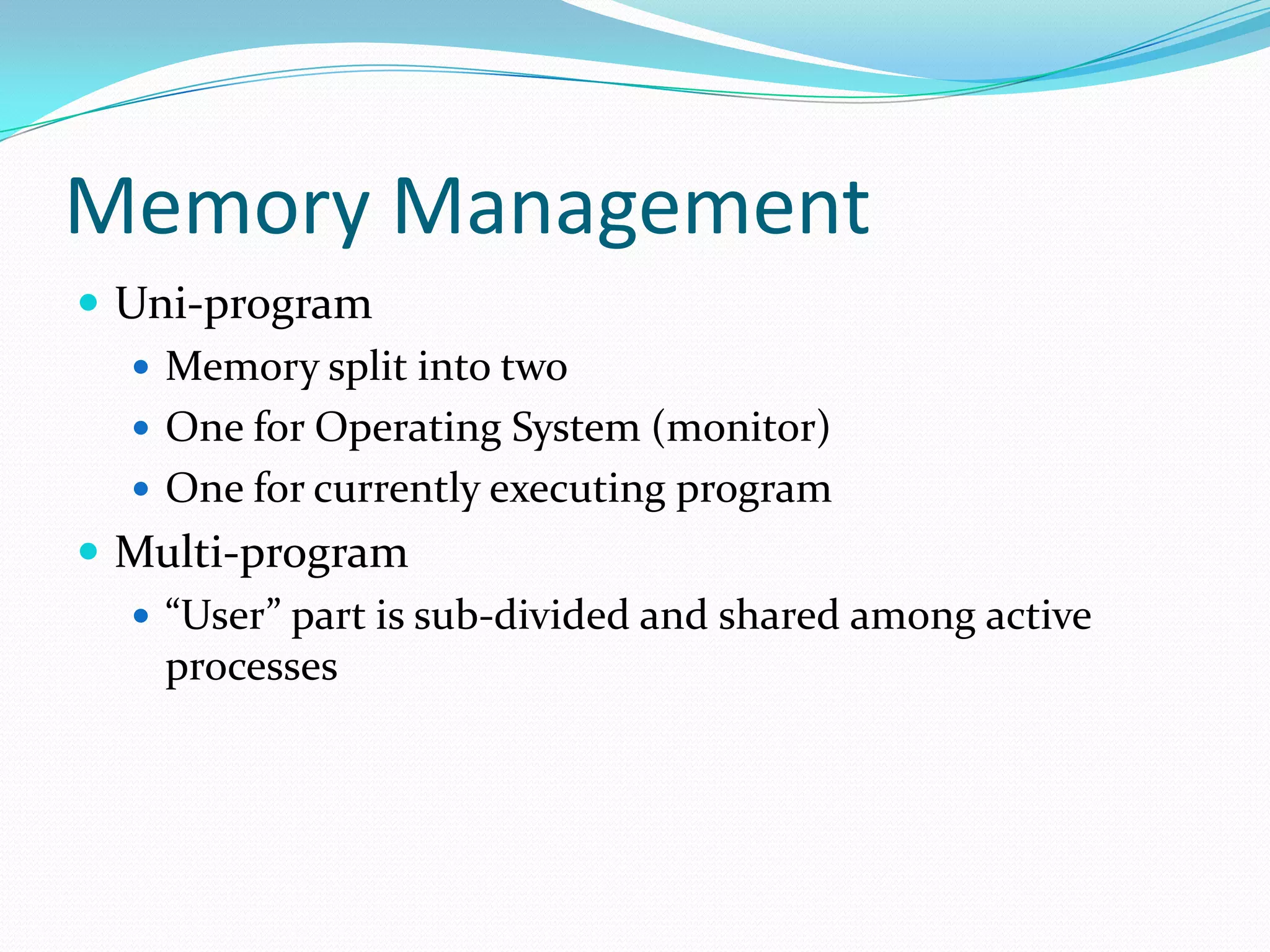 Memory Management
 Uni-program
 Memory split into two
 One for Operating System (monitor)
 One for currently executing program
 Multi-program
 “User” part is sub-divided and shared among active
processes
 