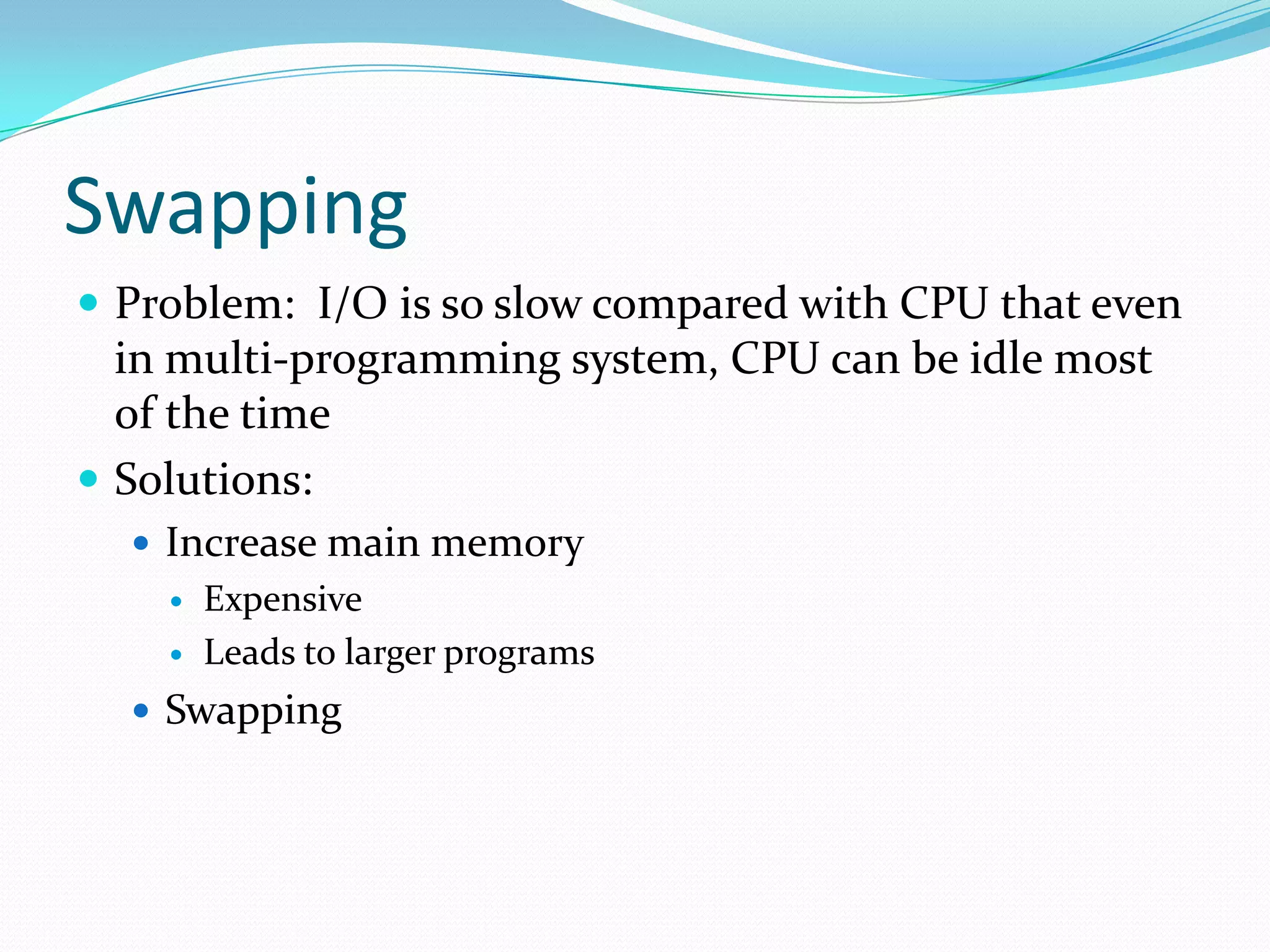 Swapping
 Problem: I/O is so slow compared with CPU that even
in multi-programming system, CPU can be idle most
of the time
 Solutions:
 Increase main memory
 Expensive
 Leads to larger programs
 Swapping
 