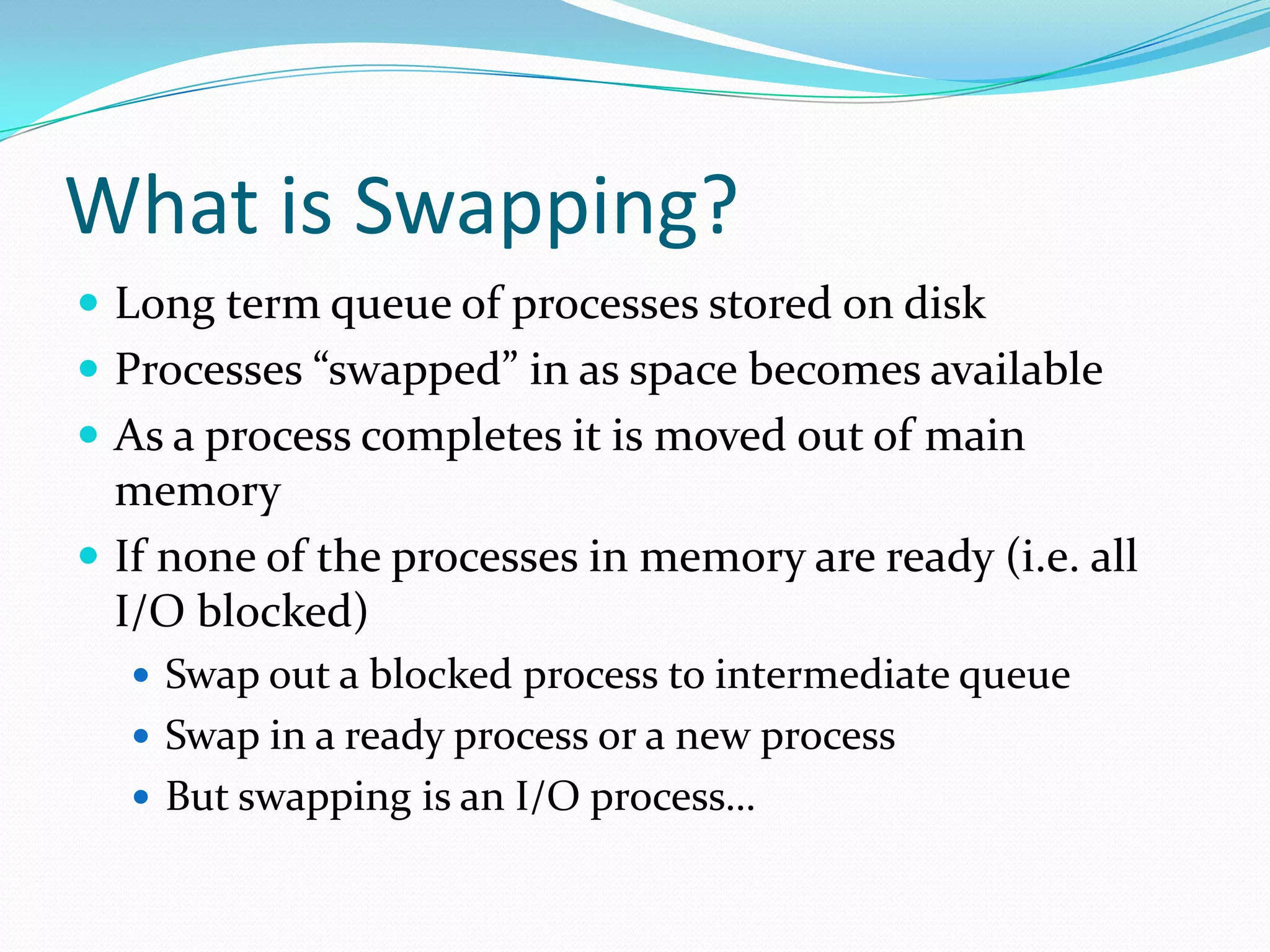 What is Swapping?
 Long term queue of processes stored on disk
 Processes “swapped” in as space becomes available
 As a process completes it is moved out of main
memory
 If none of the processes in memory are ready (i.e. all
I/O blocked)
 Swap out a blocked process to intermediate queue
 Swap in a ready process or a new process
 But swapping is an I/O process…
 