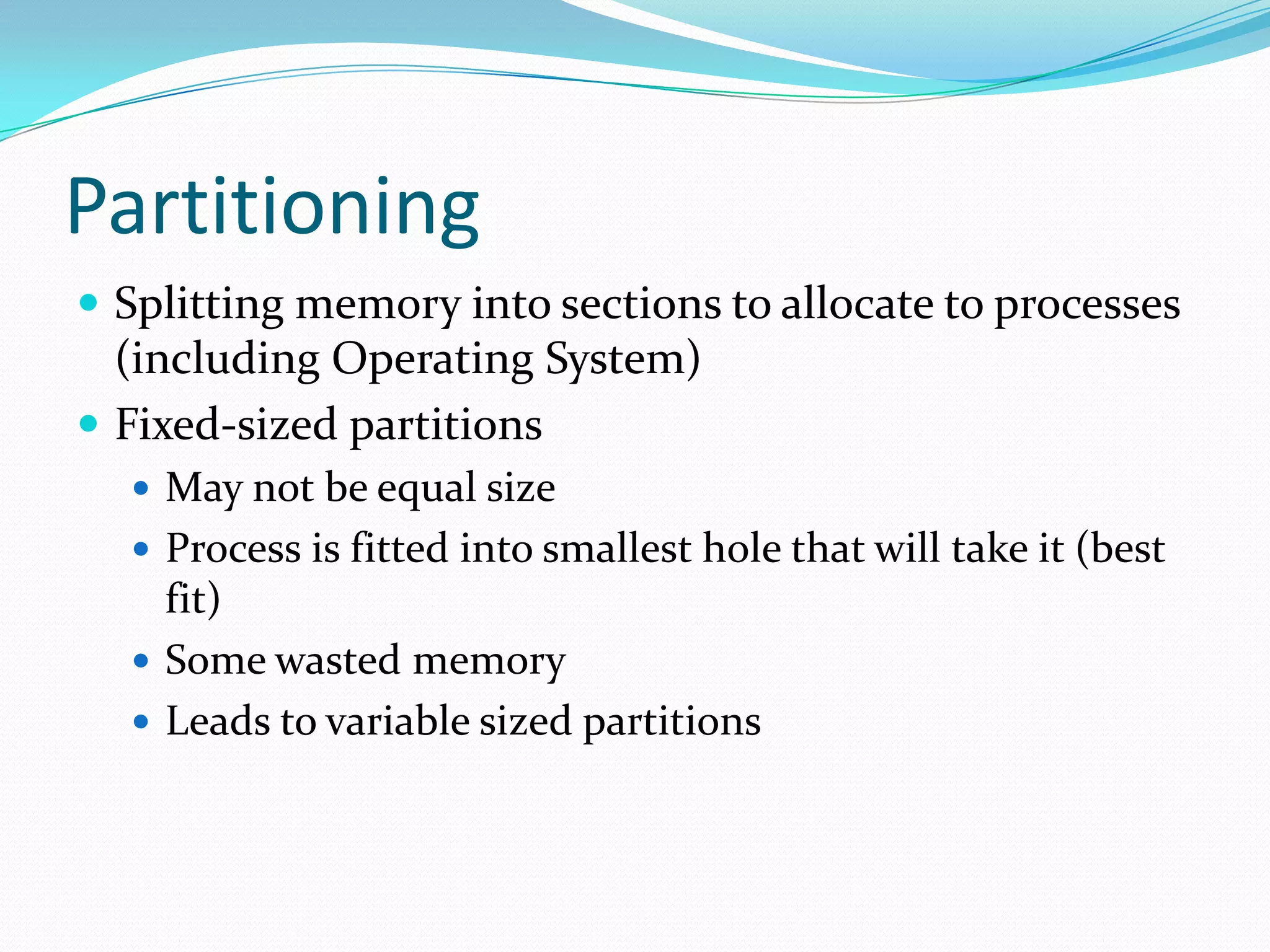 Partitioning
 Splitting memory into sections to allocate to processes
(including Operating System)
 Fixed-sized partitions
 May not be equal size
 Process is fitted into smallest hole that will take it (best
fit)
 Some wasted memory
 Leads to variable sized partitions
 
