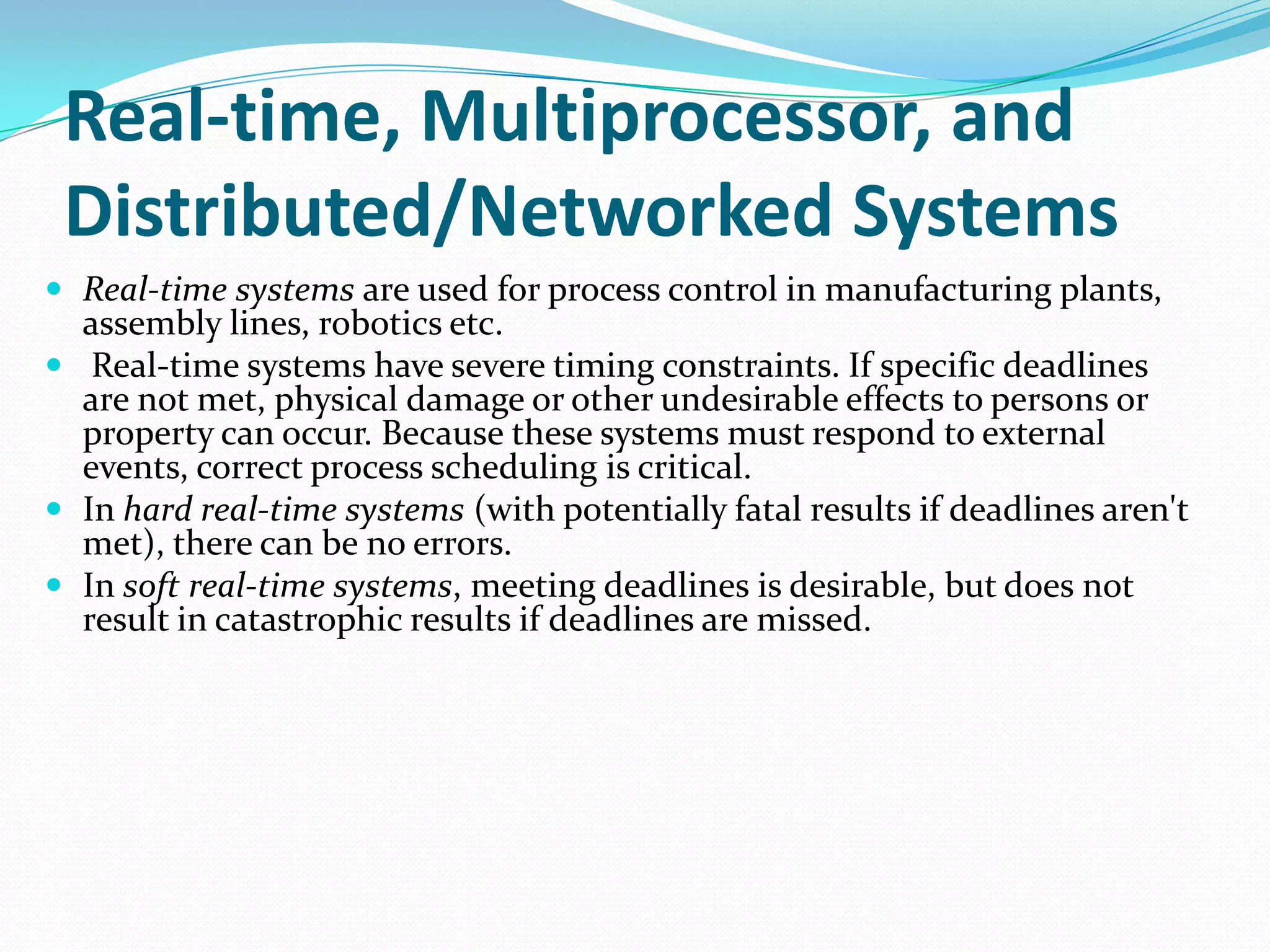 Real-time, Multiprocessor, and
Distributed/Networked Systems
 Real-time systems are used for process control in manufacturing plants,
assembly lines, robotics etc.
 Real-time systems have severe timing constraints. If specific deadlines
are not met, physical damage or other undesirable effects to persons or
property can occur. Because these systems must respond to external
events, correct process scheduling is critical.
 In hard real-time systems (with potentially fatal results if deadlines aren't
met), there can be no errors.
 In soft real-time systems, meeting deadlines is desirable, but does not
result in catastrophic results if deadlines are missed.
 