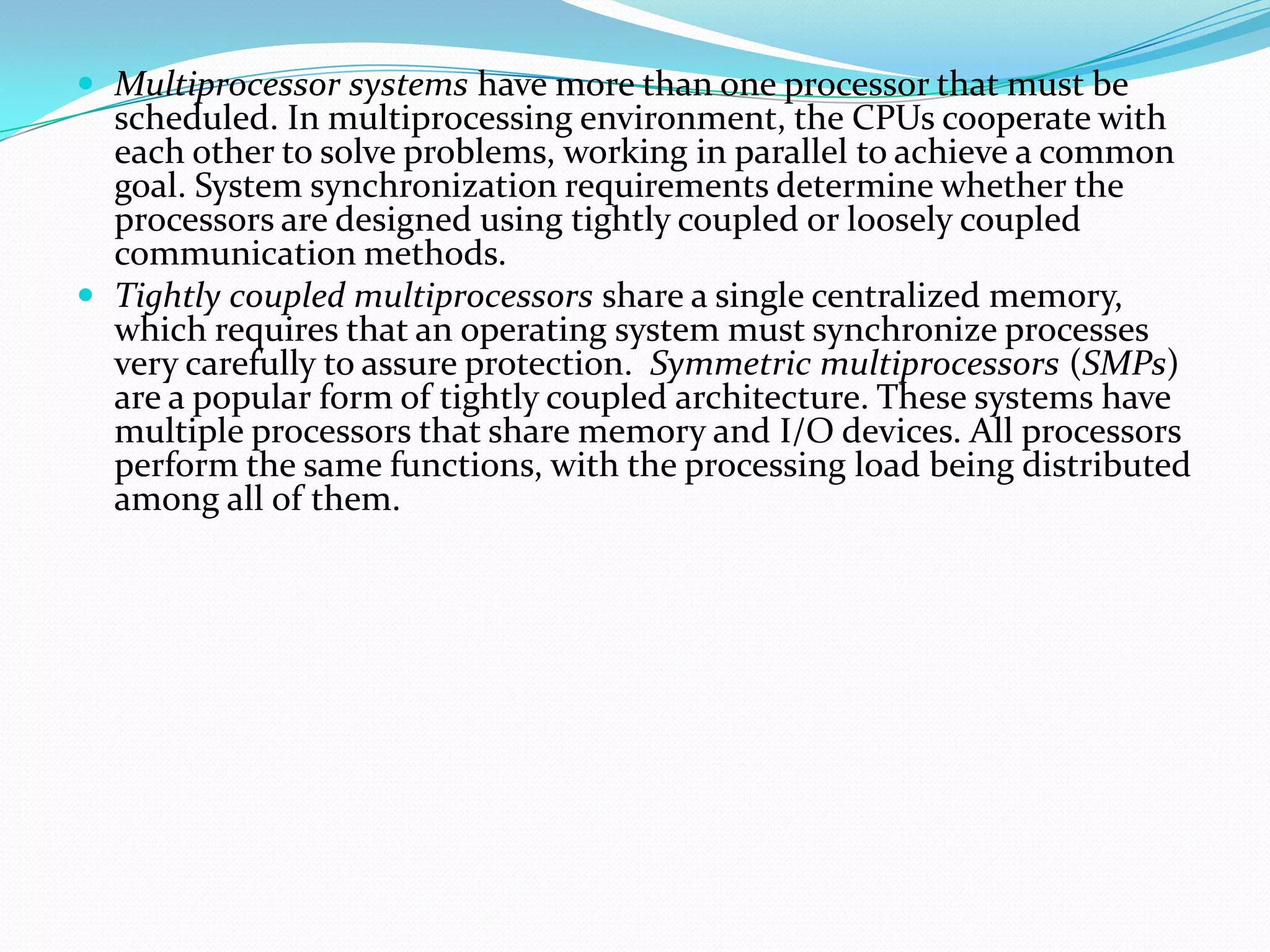  Multiprocessor systems have more than one processor that must be
scheduled. In multiprocessing environment, the CPUs cooperate with
each other to solve problems, working in parallel to achieve a common
goal. System synchronization requirements determine whether the
processors are designed using tightly coupled or loosely coupled
communication methods.
 Tightly coupled multiprocessors share a single centralized memory,
which requires that an operating system must synchronize processes
very carefully to assure protection. Symmetric multiprocessors (SMPs)
are a popular form of tightly coupled architecture. These systems have
multiple processors that share memory and I/O devices. All processors
perform the same functions, with the processing load being distributed
among all of them.
 