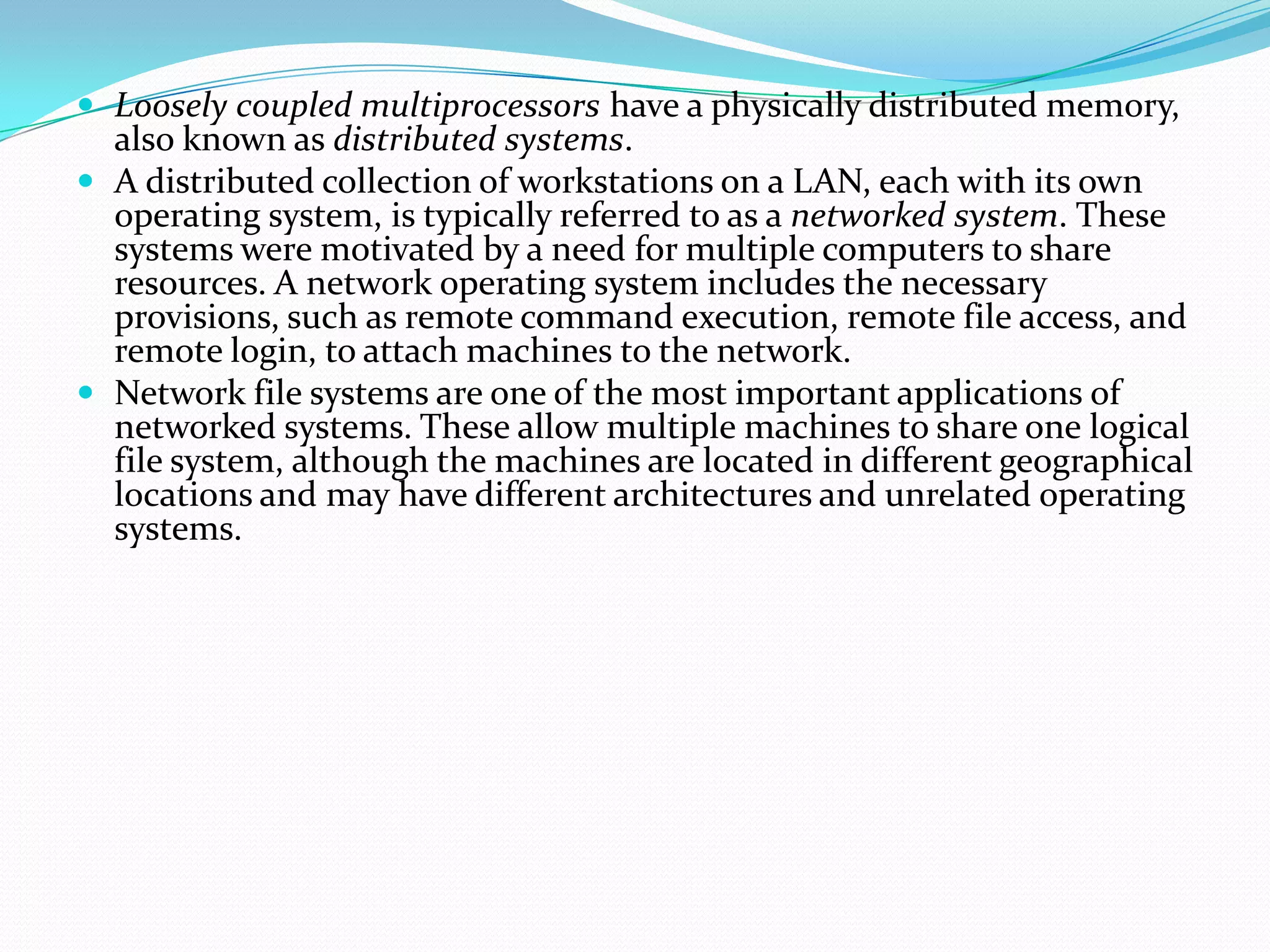 Loosely coupled multiprocessors have a physically distributed memory,
also known as distributed systems.
 A distributed collection of workstations on a LAN, each with its own
operating system, is typically referred to as a networked system. These
systems were motivated by a need for multiple computers to share
resources. A network operating system includes the necessary
provisions, such as remote command execution, remote file access, and
remote login, to attach machines to the network.
 Network file systems are one of the most important applications of
networked systems. These allow multiple machines to share one logical
file system, although the machines are located in different geographical
locations and may have different architectures and unrelated operating
systems.
 