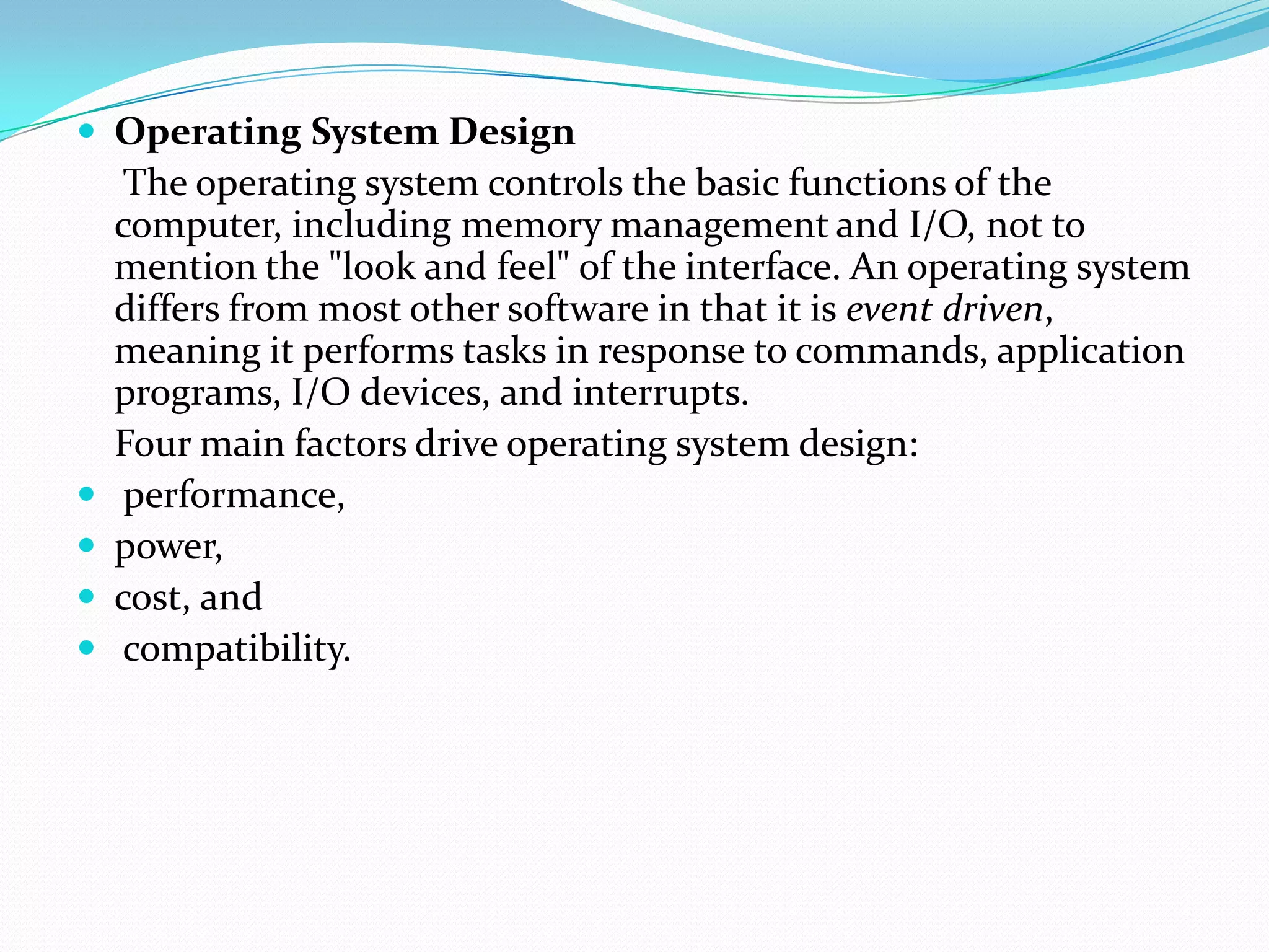  Operating System Design
The operating system controls the basic functions of the
computer, including memory management and I/O, not to
mention the "look and feel" of the interface. An operating system
differs from most other software in that it is event driven,
meaning it performs tasks in response to commands, application
programs, I/O devices, and interrupts.
Four main factors drive operating system design:
 performance,
 power,
 cost, and
 compatibility.
 