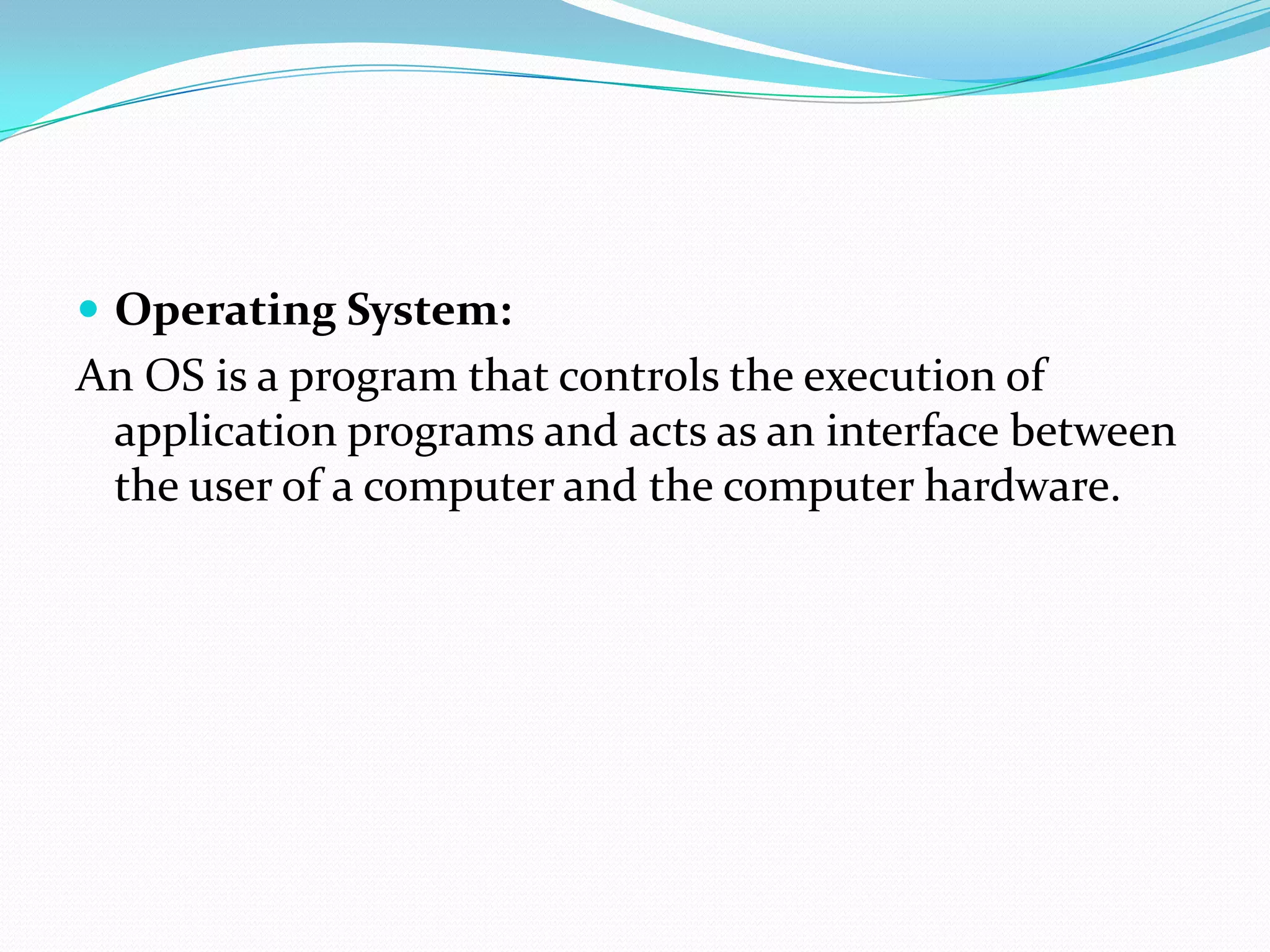  Operating System:
An OS is a program that controls the execution of
application programs and acts as an interface between
the user of a computer and the computer hardware.
 