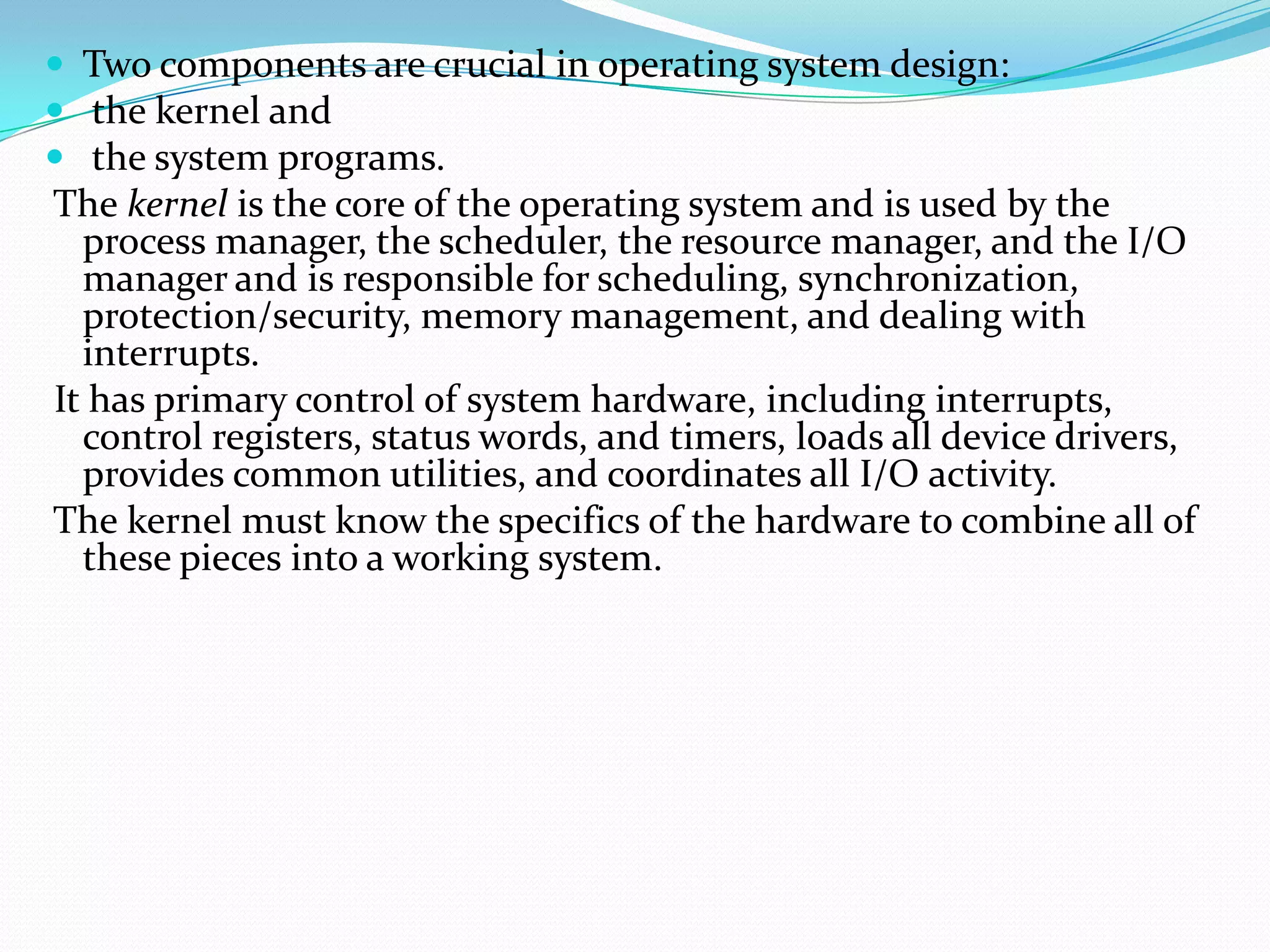  Two components are crucial in operating system design:
 the kernel and
 the system programs.
The kernel is the core of the operating system and is used by the
process manager, the scheduler, the resource manager, and the I/O
manager and is responsible for scheduling, synchronization,
protection/security, memory management, and dealing with
interrupts.
It has primary control of system hardware, including interrupts,
control registers, status words, and timers, loads all device drivers,
provides common utilities, and coordinates all I/O activity.
The kernel must know the specifics of the hardware to combine all of
these pieces into a working system.
 