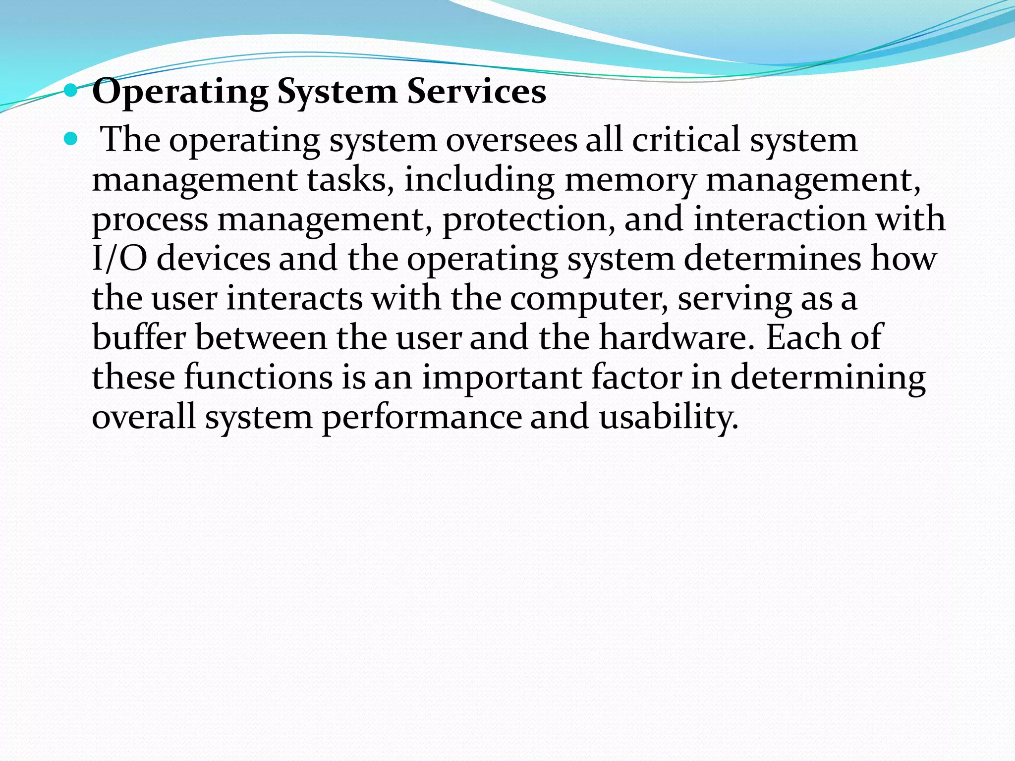  Operating System Services
 The operating system oversees all critical system
management tasks, including memory management,
process management, protection, and interaction with
I/O devices and the operating system determines how
the user interacts with the computer, serving as a
buffer between the user and the hardware. Each of
these functions is an important factor in determining
overall system performance and usability.
 