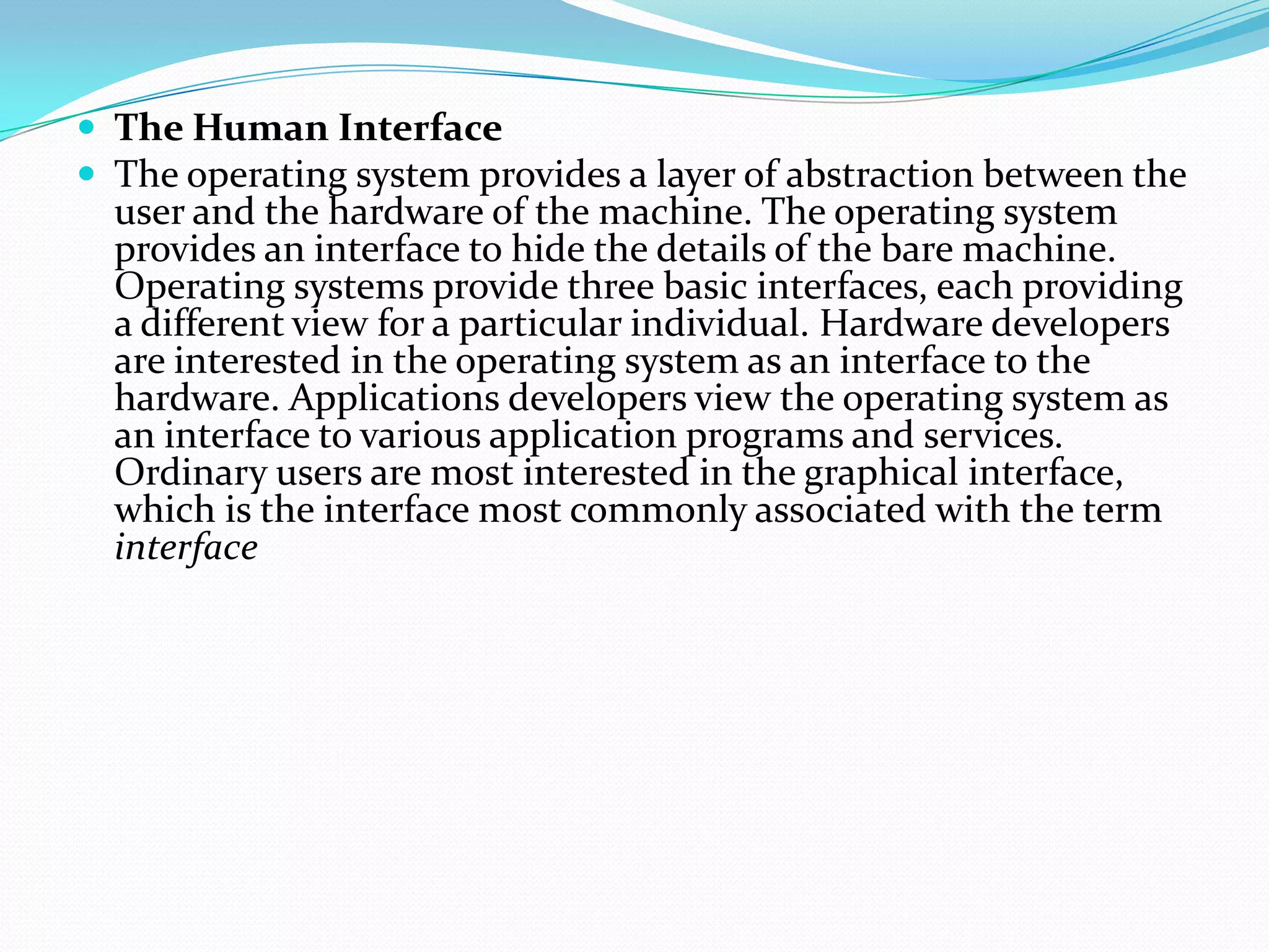  The Human Interface
 The operating system provides a layer of abstraction between the
user and the hardware of the machine. The operating system
provides an interface to hide the details of the bare machine.
Operating systems provide three basic interfaces, each providing
a different view for a particular individual. Hardware developers
are interested in the operating system as an interface to the
hardware. Applications developers view the operating system as
an interface to various application programs and services.
Ordinary users are most interested in the graphical interface,
which is the interface most commonly associated with the term
interface
 