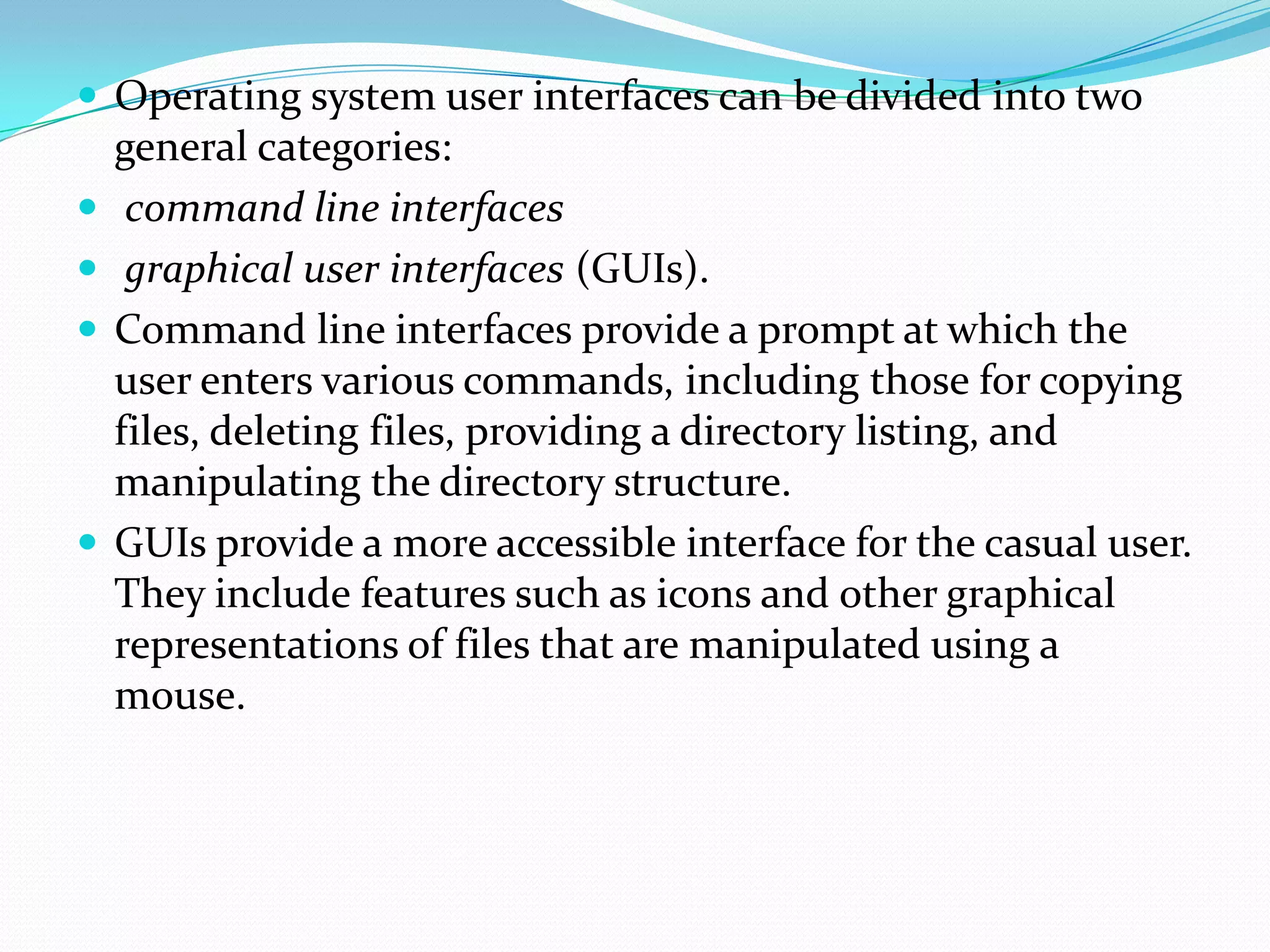 Operating system user interfaces can be divided into two
general categories:
 command line interfaces
 graphical user interfaces (GUIs).
 Command line interfaces provide a prompt at which the
user enters various commands, including those for copying
files, deleting files, providing a directory listing, and
manipulating the directory structure.
 GUIs provide a more accessible interface for the casual user.
They include features such as icons and other graphical
representations of files that are manipulated using a
mouse.
 