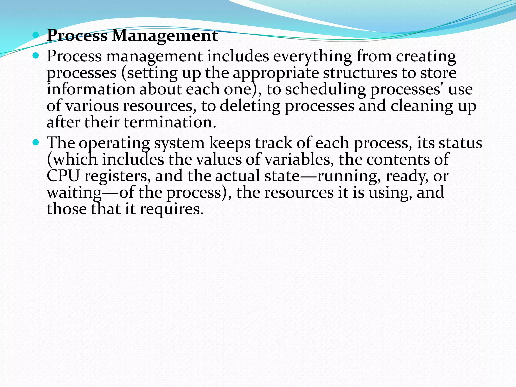  Process Management
 Process management includes everything from creating
processes (setting up the appropriate structures to store
information about each one), to scheduling processes' use
of various resources, to deleting processes and cleaning up
after their termination.
 The operating system keeps track of each process, its status
(which includes the values of variables, the contents of
CPU registers, and the actual state—running, ready, or
waiting—of the process), the resources it is using, and
those that it requires.
 